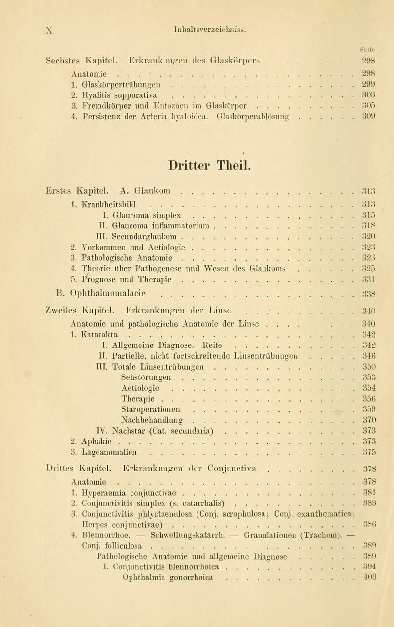 Seite Sechstes Kapitel. Erkrankungen des Glaskörpers 298 Anatomie . . . • 298 1. Glaskörpertrübungen 299 2. Ilyalitis' suppurativa 303 3. Fremdkörper und Entozocn im Glaskörper 305 4. Persistenz der Artcria hyaloidea. Glaskörperablösung 309 Dritter Theil. Erstes Kapitel. A. Glaukom 313 1. Krankheitsbild 313 1. Glaucoma simplex 315 II. Glaucoma inflammatorium 318 III. Secundärglaukom 320 2. Vorkommen und Aetiologie 323 323 3. Pathologische Anatomie 4. Theorie über Pathogenese und Wesen des Glaukoms 325 5. Prognose und Therapie 331 B. Ophthalmomalacie 338 Zweites Kapitel. Erkrankungen der Linse 340 Anatomie und pathologische Anatomie der Linse 310 1. Katarakta 342 I. Allgemeine Diagnose. Reife 342 II. Partielle, nicht fortschreitende Linsentrübungen 34ß III. Totale Linsentrübungen 350 Sehstörungen 353 Aetiologie 354 Therapie 356 Staroperationen 359 Nachbehandlung 370 IV. Nachstar (Cat. secundaria) 373 2. Aphakie 373 3. Lageanomalien 375 Drittes Kapitel. Erkrankungen der Conjunctiva 378 Anatomie 378 1. Hyperaemia conjunctivae 381 2. Conjunctivitis simplex (s. catarrhalis) 383 3. Conjunctivitis phlyctaenulosa (Conj. scrophulosa; Conj. exanthematica; Herpes conjunctivae) 386 4. Blennorrhoe. — Schwellungskatarrh. — Granulationen (Trachom). — Conj. folliculosa 389 Pathologische Anatomie und allgemeine Diagnose 389 I. Conjunctivitis blennorrhoica 394 Ophthalmia gonorrhoica 403