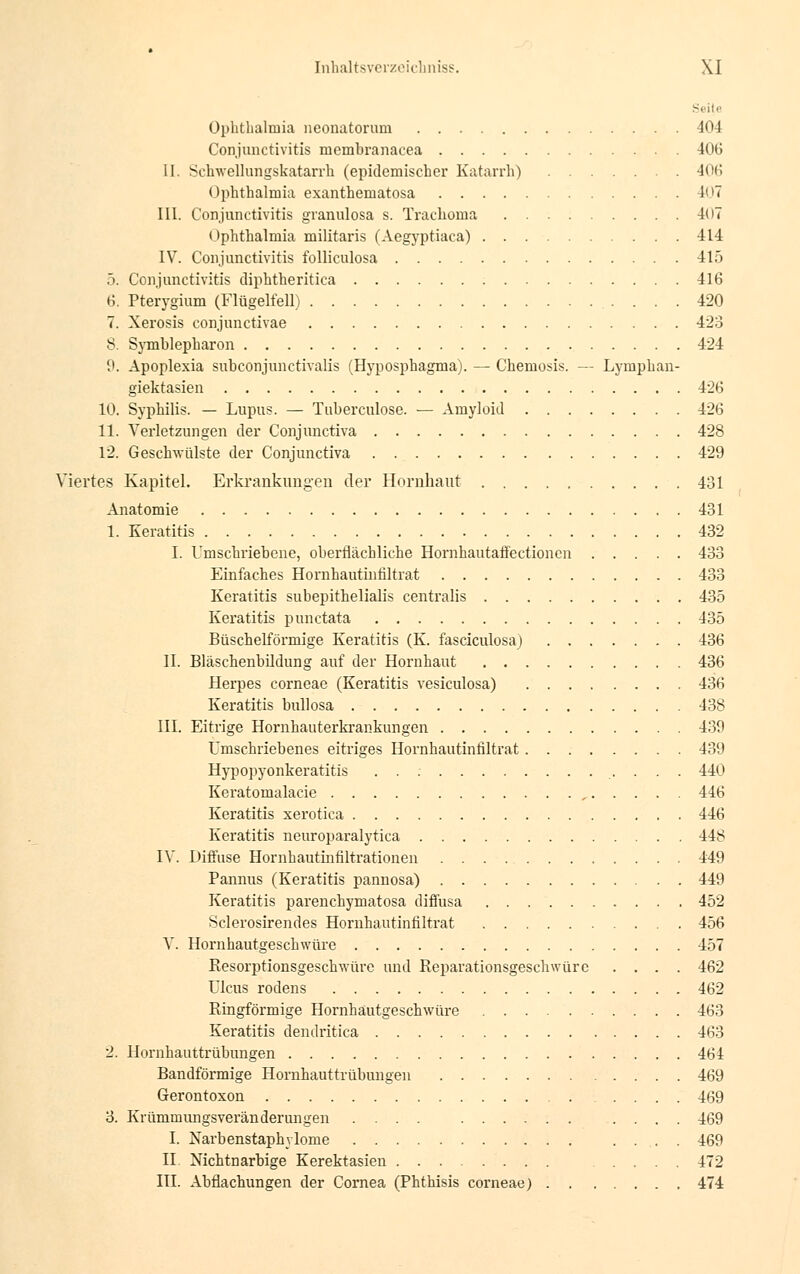 - Ophthalmia neonatorum 404 Conjunctivitis rnembranacea 406 II. Schwellungskatarrh (epidemischer Katarrh) 406 Ophthalmia exantheniatosa 407 III. Conjunctivitis granulosa s. Trachoma 407 Ophthalmia militaris (Aegyptiaca) 414 IV. Conjunctivitis folliculosa 415 5. Conjunctivitis cliphtheritica 416 6. Pterygium (Flügelfell) 420 7. Xerosis conjunctivae 423 8. Symblepharon 424 9. Apoplexia subconjunctivalis (Hyposphagma). — Chemosis. — Lymphan- giektasien 426 10. Syphilis. — Lupus. — Tuberculose. •— Amyloid 426 11. Verletzungen der Conjunctiva 428 12. Geschwülste der Conjunctiva 429 Viertes Kapitel. Erkrankungen der Hornhaut 431 Anatomie 431 1. Keratitis 432 I. Umschriebene, oberflächliche Hornhautaffectionen 433 Einfaches Hornhautiufiltrat 433 Keratitis suhepithelialis centralis 435 Keratitis punctata 435 Büschelförmige Keratitis (K. fasciculosa) 436 II. Bläschenbildung auf der Hornhaut 436 Herpes corneae (Keratitis vesiculosa) 436 Keratitis bullosa 438 III. Eitrige Hornhauterkrankungen 439 Umschriebenes eitriges Hornhautinfiltrat 439 Hypopyonkeratitis 440 Keratomalacie , 446 Keratitis xerotica 446 Keratitis neuroparalytica 448 IV. Diffuse Hornhautmfiltrationen 449 Pannus (Keratitis pannosa) 449 Keratitis parenchymatosa diffusa 452 Sclerosirendes Hornhautinfiltrat 456 V. Hornhautgeschwüre 457 Resorptionsgeschwüre und Reparationsgeschwürc .... 462 Ulcus rodens 462 Ringförmige Hornhäutgeschwüre 463 Keratitis dendritica 463 2. Hornhauttrübungen 464 Bandförmige Hornhauttrübungen 469 Gerontoxon 469 3. Krümmirngsveränderungen .... .... 469 I. Narbenstaphylome .... 469 II. Nichtnarbige Kerektasien .... 472 III. Abflachungen der Cornea (Phthisis corneae) 474