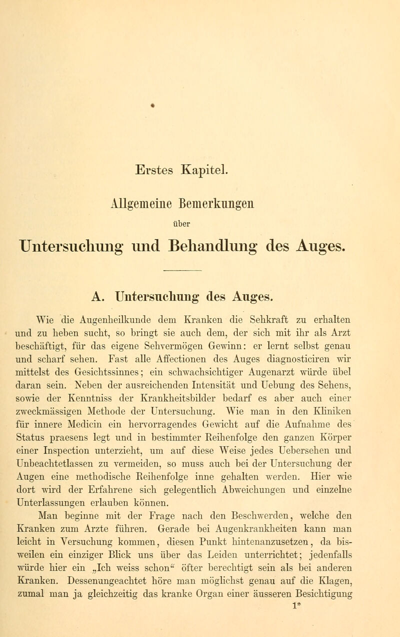 Erstes Kapitel. Allgemeine Bemerkungen über Untersuchung und Behandlung des Auges. A. Untersuchung des Auges. Wie die Augenheilkunde dem Kranken die Sehkraft zu erhalten und zu heben sucht, so bringt sie auch dem, der sich mit ihr als Arzt beschäftigt, für das eigene Sehvermögen Gewinn: er lernt selbst genau und scharf sehen. Fast alle Affectionen des Auges diagnosticiren wir mittelst des Gesichtssinnes; ein schwachsichtiger Augenarzt würde übel daran sein. Neben der ausreichenden Intensität und Uebung des Sehens, sowie der Kenntniss der Krankheitsbilder bedarf es aber auch einer zweckmässigen Methode der Untersuchung. Wie man in den Kliniken für innere Medicin ein hervorragendes Gewicht auf die Aufnahme des Status praesens legt und in bestimmter Reihenfolge den ganzen Körper einer Inspection unterzieht, um auf diese Weise jedes Uebersehen und Unbeachtetlassen zu vermeiden, so muss auch bei der Untersuchung der Augen eine methodische Reihenfolge inne gehalten werden. Hier wie dort wird der Erfahrene sich gelegentlich Abweichungen und einzelne Unterlassungen erlauben können. Man beginne mit der Frage nach den Beschwerden, welche den Kranken zum Arzte führen. Gerade bei Augenkrankheiten kann man leicht in Versuchung kommen, diesen Punkt hintenanzusetzen, da bis- weilen ein einziger Blick uns über das Leiden unterrichtet; jedenfalls würde hier ein „Ich weiss schon öfter berechtigt sein als bei anderen Kranken. Dessenungeachtet höre man möglichst genau auf die Klagen, zumal man ja gleichzeitig das kranke Organ einer äusseren Besichtigung