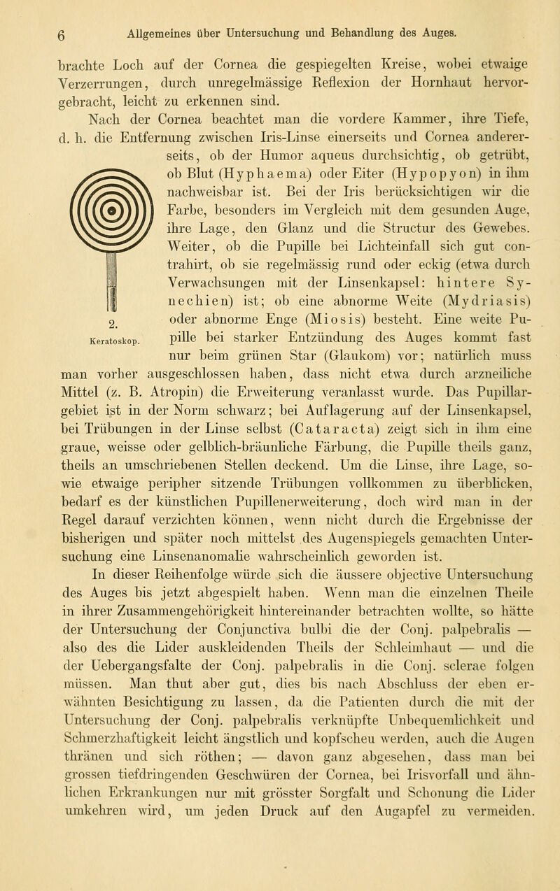 brachte Loch auf der Cornea die gespiegelten Kreise, wobei etwaige Verzerrungen, durch unregelmässige Reflexion der Hornhaut hervor- gebracht, leicht zu erkennen sind. Nach der Cornea beachtet man die vordere Kammer, ihre Tiefe, d. h. die Entfernung zwischen Iris-Linse einerseits und Cornea anderer- seits, ob der Humor aqueus durchsichtig, ob getrübt, ob Blut (Hyphaema) oder Eiter (Hypopyon) in ihm nachweisbar ist. Bei der Iris berücksichtigen wir die Farbe, besonders im Vergleich mit dem gesunden Auge, ihre Lage, den Glanz und die Structur des Gewebes. Weiter, ob die Pupille bei Lichteinfall sich gut con- trahirt, ob sie regelmässig rund oder eckig (etwa durch Verwachsungen mit der Linsenkapsel: hintere Sy- nechien) ist; ob eine abnorme Weite (Mydriasis) oder abnorme Enge (Miosis) besteht. Eine weite Pu- Keratostop. phTe bei starker Entzündung des Auges kommt fast nur beim grünen Star (Glaukom) vor; natürlich muss man vorher ausgeschlossen haben, dass nicht etwa durch arzneiliche Mittel (z. B. Atropin) die Erweiterung veranlasst wurde. Das Pupillar- gebiet ist in der Norm schwarz; bei Auflagerung auf der Linsenkapsel, bei Trübungen in der Linse selbst (Cataracta) zeigt sich in ihm eine graue, weisse oder gelblich-bräunliche Färbung, die Pupille theils ganz, theils an umschriebenen Stellen deckend. Um die Linse, ihre Lage, so- wie etwaige peripher sitzende Trübungen vollkommen zu überblicken, bedarf es der künstlichen Pupillenerweiterung, doch wird man in der Regel darauf verzichten können, wenn nicht durch die Ergebnisse der bisherigen und später noch mittelst des Augenspiegels gemachten Unter- suchung eine Linsenanomalie wahrscheinlich geworden ist. In dieser Reihenfolge würde sich die äussere objective Untersuchung des Auges bis jetzt abgespielt haben. Wenn man die einzelnen Theile in ihrer Zusammengehörigkeit hintereinander betrachten wollte, so hätte der Untersuchung der Conjunctiva bulbi die der Conj. palpebralis — also des die Lider auskleidenden Theils der Schleimhaut — und die der Uebergangsfalte der Conj. palpebralis in die Conj. sclerae folgen müssen. Man thut aber gut, dies bis nach Abschluss der eben er- wähnten Besichtigung zu lassen, da die Patienten durch die mit der Untersuchung der Conj. palpebralis verknüpfte Unbequemlichkeit und Schmerzhaftigkeit leicht ängstlich und kopfscheu werden, auch die Augen thränen und sich röthen; — davon ganz abgesehen, dass man bei grossen tiefdringenden Geschwüren der Cornea, bei Irisvorfall und ähn- lichen Erkrankungen nur mit grösster Sorgfalt und Schonung die Lider umkehren wird, um jeden Druck auf den Augapfel zu vermeiden.