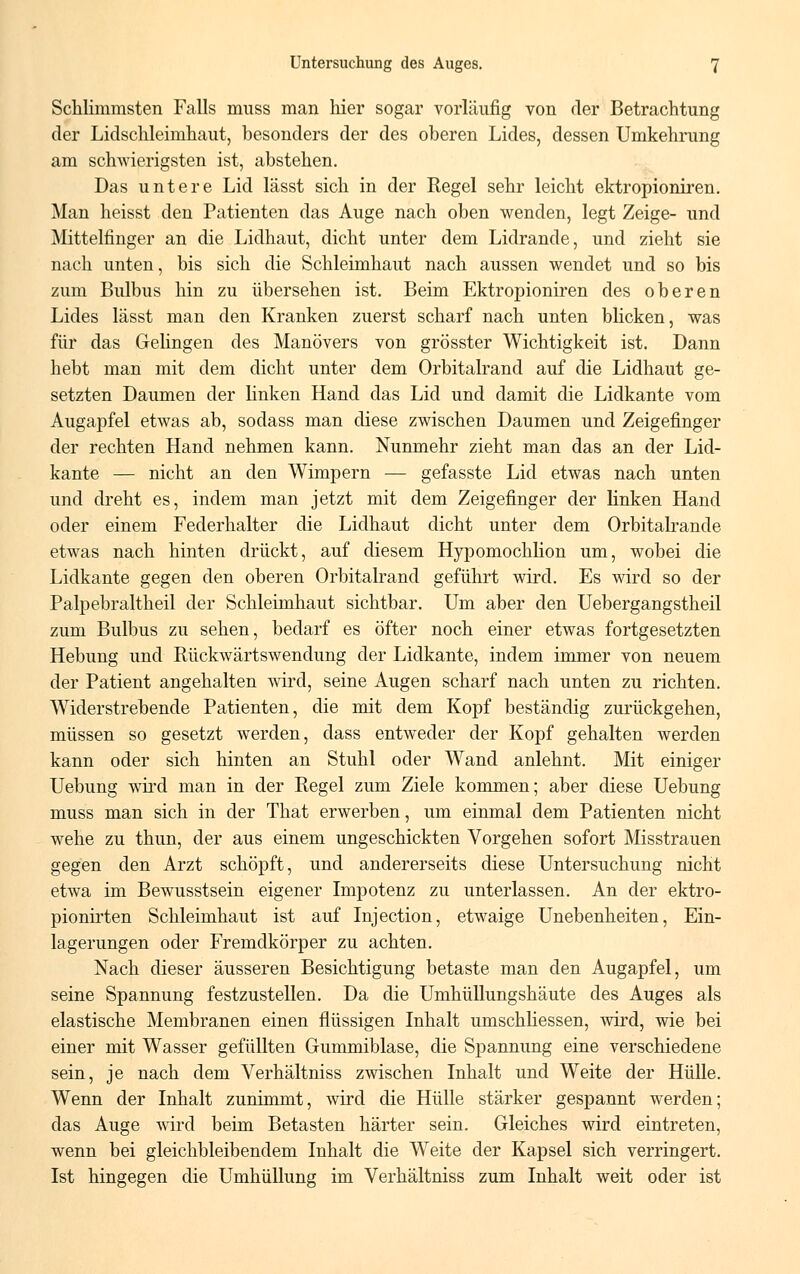 Schlimmsten Falls muss man hier sogar vorläufig von der Betrachtung der Lidschleimhaut, besonders der des oberen Lides, dessen Umkehrung am schwierigsten ist, abstehen. Das untere Lid lässt sich in der Regel sehr leicht ektropioniren. Man heisst den Patienten das Auge nach oben wenden, legt Zeige- und Mittelfinger an die Lidhaut, dicht unter dem Lidrande, und zieht sie nach unten, bis sich die Schleimhaut nach aussen wendet und so bis zum Bulbus hin zu übersehen ist. Beim Ektropioniren des oberen Lides lässt man den Kranken zuerst scharf nach unten blicken, was für das Gelingen des Manövers von grösster Wichtigkeit ist. Dann hebt man mit dem dicht unter dem Orbitalrand auf die Lidhaut ge- setzten Daumen der linken Hand das Lid und damit die Lidkante vom Augapfel etwas ab, sodass man diese zwischen Daumen und Zeigefinger der rechten Hand nehmen kann. Nunmehr zieht man das an der Lid- kante — nicht an den Wimpern — gefasste Lid etwas nach unten und dreht es, indem man jetzt mit dem Zeigefinger der linken Hand oder einem Federhalter die Lidhaut dicht unter dem Orbitalrande etwas nach hinten drückt, auf diesem Hypomochlion um, wobei die Lidkante gegen den oberen Orbitalrand geführt wird. Es wird so der Palpebraltheil der Schleimhaut sichtbar. Um aber den Uebergangstheil zum Bulbus zu sehen, bedarf es öfter noch einer etwas fortgesetzten Hebung und Rückwärtswendung der Lidkante, indem immer von neuem der Patient angehalten wird, seine Augen scharf nach unten zu richten. Widerstrebende Patienten, die mit dem Kopf beständig zurückgehen, müssen so gesetzt werden, dass entweder der Kopf gehalten werden kann oder sich hinten an Stuhl oder Wand anlehnt. Mit einiger Uebung wird man in der Regel zum Ziele kommen; aber diese Uebung muss man sich in der That erwerben, um einmal dem Patienten nicht wehe zu thun, der aus einem ungeschickten Vorgehen sofort Misstrauen gegen den Arzt schöpft, und andererseits diese Untersuchung nicht etwa im Bewusstsein eigener Impotenz zu unterlassen. An der ektro- pionirten Schleimhaut ist auf Injection, etwaige Unebenheiten, Ein- lagerungen oder Fremdkörper zu achten. Nach dieser äusseren Besichtigung betaste man den Augapfel, um seine Spannung festzustellen. Da die Umhüllungshäute des Auges als elastische Membranen einen flüssigen Inhalt umschliessen, wird, wie bei einer mit Wasser gefüllten Gummiblase, die Spannung eine verschiedene sein, je nach dem Verhältniss zwischen Inhalt und Weite der Hülle. Wenn der Inhalt zunimmt, wird die Hülle stärker gespannt werden; das Auge wird beim Betasten härter sein. Gleiches wird eintreten, wenn bei gleichbleibendem Inhalt die Weite der Kapsel sich verringert. Ist hingegen die Umhüllung im Verhältniss zum Inhalt weit oder ist