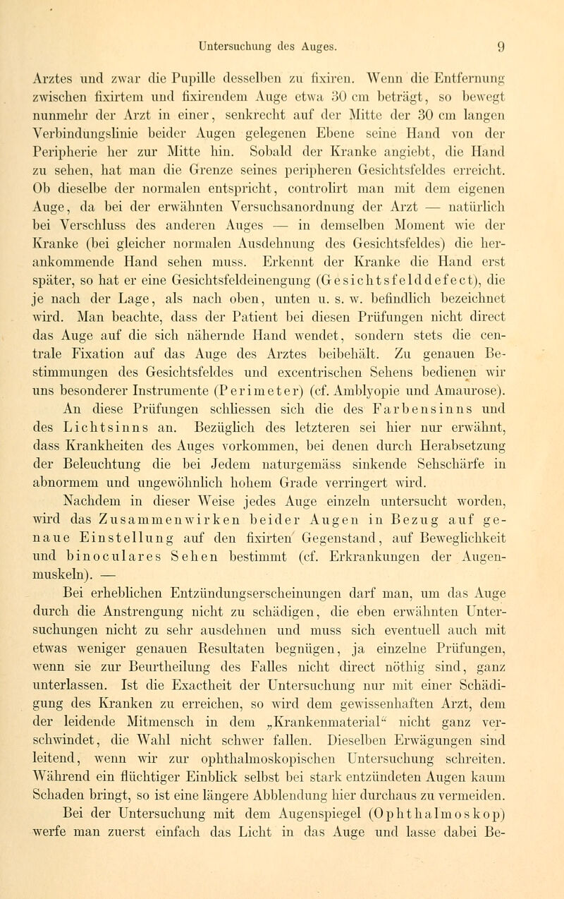 Arztes und zwar die Pupille desselben zu fixiren. Wenn die Entfernung zwischen fixirtem und fmrendem Auge etwa 30 cm beträgt, so bewegt nunmehr der Arzt in einer, senkrecht auf der Mitte der 30 cm langen Verbindungslinie beider Augen gelegenen Ebene seine Hand von der Peripherie her zur Mitte hin. Sobald der Kranke angiebt, die Hand zu sehen, hat man die Grenze seines peripheren Gesichtsfeldes erreicht. Ob dieselbe der normalen entspricht, controlirt man mit dem eigenen Auge, da bei der erwähnten Versuchsanordnung der Arzt — natürlich bei Verschluss des anderen Auges — in demselben Moment wie der Kranke (bei gleicher normalen Ausdehnung des Gesichtsfeldes) die her- ankommende Hand sehen muss. Erkennt der Kranke die Hand erst später, so hat er eine Gesichtsfeldeinengung (Gesiehtsfelddefeet), die je nach der Lage, als nach oben, unten u. s. w. befindlich bezeichnet wird. Man beachte, dass der Patient bei diesen Prüfungen nicht direct das Auge auf die sich nähernde Hand wendet, sondern stets die cen- trale Fixation auf das Auge des Arztes beibehält. Zu genauen Be- stimmungen des Gesichtsfeldes und excentrischen Sehens bedienen wir uns besonderer Instrumente (Perimeter) (cf. Amblyopie und Amaurose). An diese Prüfungen schliessen sich die des Farbensinns und des Lichtsinns an. Bezüglich des letzteren sei hier nur erwähnt, dass Krankheiten des Auges vorkommen, bei denen durch Herabsetzung der Beleuchtung die bei Jedem naturgemäss sinkende Sehschärfe in abnormem und ungewöhnlich hohem Grade verringert wird. Nachdem in dieser Weise jedes Auge einzeln untersucht worden, wird das Zusammenwirken beider Augen in Bezug auf ge- naue Einstellung auf den fixirten Gegenstand, auf Beweglichkeit und binoculares Sehen bestimmt (cf. Erkrankungen der Augen- muskeln). — Bei erheblichen Entzündungserscheinungen darf man, um das Auge durch die Anstrengung nicht zu schädigen, die eben erwähnten Unter- suchungen nicht zu sehr ausdehnen und muss sich eventuell auch mit etwas weniger genauen Resultaten begnügen, ja einzelne Prüfungen, wenn sie zur Beurtheilung des Falles nicht direct nöthig sind, ganz unterlassen. Ist die Exactheit der Untersuchung nur mit einer Schädi- gung des Kranken zu erreichen, so wird dem gewissenhaften Arzt, dem der leidende Mitmensch in dem „Krankenmaterial nicht ganz ver- schwindet, die Wahl nicht schwer fallen. Dieselben Erwägungen sind leitend, wenn wir zur ophthalmoskopischen Untersuchung schreiten. Während ein flüchtiger Einblick selbst bei stark entzündeten Augen kaum Schaden bringt, so ist eine längere Abbiendung hier durchaus zu vermeiden. Bei der Untersuchung mit dem Augenspiegel (Ophthalmoskop) werfe man zuerst einfach das Licht in das Auge und lasse dabei Be-