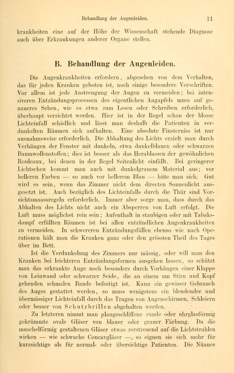 k rankheiten eine auf der Höhe der Wissenschaft stehende Diagnose auch über Erkrankungen anderer Organe stellen. B. Behandlung der Augenleiden. Die Augenkrankheiten erfordern, abgesehen von dem Verhalten, das für jeden Kranken geboten ist, noch einige besondere Vorschriften. Vor allem ist jede Anstrengung der Augen zu vermeiden; bei inten- siveren Entzündungsprocessen des eigentlichen Augapfels muss auf ge- naueres Sehen, wie es etwa zum Lesen oder Schreiben erforderlich, überhaupt verzichtet werden. Hier ist in der Regel schon der blosse Lichteinfall schädlich und lässt man deshalb die Patienten in ver- dunkelten Räumen sich aufhalten. Eine absolute Finsterniss ist nur ausnahmsweise erforderlich. Die Abhaltung des Lichts erzielt man durch Verhängen der Fenster mit dunkeln, etwa dunkelblauen oder schwarzen Baumwollenstoffen; dies ist besser als das Herablassen der gewöhnlichen Rouleaux, bei denen in der Regel Seitenlicht einfällt. Bei geringerer Lichtscheu kommt man auch mit dunkelgrauem Material aus; vor helleren Farben — so auch vor hellerem Blau — hüte man sich. Gut wird es sein, wenn das Zimmer nicht dem directen Sonnenlicht aus- gesetzt ist. Auch bezüglich des Lichteinfalls durch die Thür sind Vor- sichtsmaassregeln erforderlich. Immer aber sorge man, dass durch das Abhalten des Lichts nicht auch ein Absperren von Luft erfolgt. Die Luft muss möglichst rein sein; Aufenthalt in staubigen oder mit Tabaks- dampf erfüllten Räumen ist bei allen entzündlichen Augenkrankheiten zu vermeiden. In schwereren Entzündungsfällen ebenso wie nach Ope- rationen hält man die Kranken ganz oder den grössten Theil des Tages über im Bett. Ist die Verdunkelung des Zimmers nur massig, oder will man den Kranken bei leichteren Entzündungsformen ausgehen lassen, so schützt man das erkrankte Auge noch besonders durch Vorhängen einer Klappe von Leinwand oder schwarzer Seide, die an einem um Stirn und Kopf gehenden schmalen Bande befestigt ist. Kann ein gewisser Gebrauch des Auges gestattet werden, so muss wenigstens ein blendender und übermässiger Lichteinfall durch das Tragen von Augenschirmen, Schleiern oder besser von Schutzbrillen abgehalten werden. Zu letzteren nimmt man plangeschliffene runde oder uhrglasförmig gekrümmte ovale Gläser von blauer oder grauer Färbung. Da die muschelförmig gestaltenen Gläser etwas zerstreuend auf die Lichtstrahlen wirken — wie schwache Concavgläser —, so eignen sie sich mehr für kurzsichtige als für normal- oder übersichtige Patienten. Die Nuance