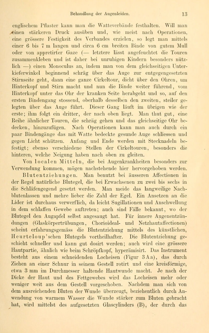 englischem Pflaster kann man die Watteverbände festhalten. Will man x>einen stärkeren Druck ausüben und, wie meist nach Operationen, eine grössere Festigkeit des Verbandes erzielen, so legt man mittels einer 6 bis 7 m langen und circa 6 cm breiten Binde von gutem Mull oder von appretirter Gaze (— letztere lässt angefeuchtet die Touren zusammenkleben und ist daher bei unruhigen Kindern besonders nütz- lich —) einen Monoculus an, indem man von dem gleichseitigen Unter- kiefenvinkel beginnend schräg über das Auge zur entgegengesetzten Stirnseite geht, dann eine ganze Cirkeltour, dicht über den Ohren, um Hinterkopf und Stirn macht und nun die Binde weiter führend, vom Hinterkopf unter das Ohr der kranken Seite herabgeht und so, auf den ersten Bindengang stossend, oberhalb desselben den zweiten, steiler ge- legten über das Auge führt. Dieser Gang läuft im übrigen wie der erste; ihm folgt ein dritter, der nach oben liegt. Man thut gut, eine Reihe ähnlicher Touren, die schräg gehen und das gleichseitige Ohr be- decken, hinzuzufügen. Nach Operationen kann man auch durch ein paar Bindengänge das mit Watte bedeckte gesunde Auge schliessen und gegen Licht schützen. Anfang und Ende werden mit Stecknadeln be- festigt; ebenso verschiedene Stellen der Cirkeltouren, besonders die hinteren, welche Neigung haben nach oben zu gleiten. Von localen Mitteln, die bei Augenkrankheiten besonders zur Verwendung kommen, mögen nachstehende hier hervorgehoben werden. Blutentziehungen. Man benutzt bei äusseren Affectionen in der Regel natürliche Blutegel, die bei Erwachsenen zu zwei bis sechs in die Schläfengegend gesetzt werden. Man meide das langweilige Nach- blutenlassen und mehre Heber die Zahl der Egel. Ein Ansetzen an die Lider ist durchaus verwerflich, da leicht Sugillationen und Anschwellung in dem schlaffen Gewebe auftreten; auch sind Fälle bekannt, wo der Blutegel den Augapfel selbst angesaugt hat. Für innere Augenentzün- dungen (Glaskörpertrübungen, Chorioideal- und Netzhautaffectionen) scheint erfahrungsgemäss die Blutentziehung mittels des künstlichen, Heurteloup' sehen Blutegels vorteilhafter. Die Blutentziehung ge- schieht schneller und kann gut dosirt werden; auch wird eine grössere Hautpartie, ähnlich wie beim Schröpfkopf, hyperämisirt. Das Instrument besteht aus einem schneidenden Locheisen (Figur 3Aa), das durch Ziehen an einer Schnur in seinem Gestell rotirt und eine kreisförmige, etwa 3 mm im Durchmesser haltende Hautwunde macht. Je nach der Dicke der Haut und des Fettgewebes wird das Locheisen mehr oder weniger weit aus dem Gestell vorgeschoben. Nachdem man sich von dem ausreichenden Bluten der Wunde überzeugt, beziehentlich durch An- wendung von warmem Wasser die Wunde stärker zum Bluten gebracht hat, wird mittelst des aufgesetzten Glascylinders (B), der durch das