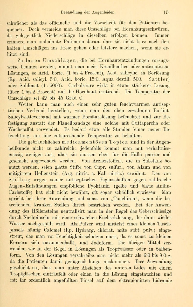 schwächer als das officinelle und die Vorschrift für den Patienten be- quemer. Doch vermeide man diese Umschläge bei Hornhautgeschwüren, da gelegentlich Niederschläge in dieselben erfolgen können. Immer erinnere man ambulante Patienten daran, dass sie nicht kurz nach den kalten Umschlägen ins Freie gehen oder letztere machen, wenn sie er- hitzt sind. Zu lauen Umschlägen, die bei Hornhautentzündungen vorzugs- weise benutzt werden, nimmt man meist Kamillenthee oder antiseptische Lösungen, so Acid. boric. (1 bis 4 Procent), Acid. salicylic. in Borlösung (Rp. Acid. salicyl. 5*0, Acid. boric. 15'0, Aqua destill. 500. Sattler) oder Sublimat (1 : 5000). Carbolsäure wirkt in etwas stärkerer Lösung (über 1 bis 2 Procent) auf die Hornhaut irritirend. Die Temperatur der Umschläge sei 42 bis 45 Grad C. Weiter kann man auch einen sehr guten feuchtwarmen antisep- tischen Verband herstellen, wenn man den oben erwähnten Borlint- Salicylwatteverband mit warmer Borsäurelösung befeuchtet und zur Be- festigung anstatt der Flanellbandage eine solche mit Guttapercha oder Wachstaffet verwendet. Es bedarf etwa alle Stunden einer neuen Be- feuchtung, um eine entsprechende Temperatur zu behalten. Die gebräuchlichen medicamentösen Topica sind in der Augen- heilkunde nicht zu zahlreich; jedenfalls kommt man mit verhältniss- mässig wenigen aus, aber sie müssen eben für die Fälle passen und geschickt angewendet werden. Von Arzneistoffen, die in Substanz be- nutzt werden, seien glatte Stifte von Cupr. sulfur., von Alaun und von mitigii'tem Höllenstein (Arg. nitric. c. Kali nitric.) erwähnt. Das von Stilling wegen seiner antiseptischen Eigenschaften gegen zahlreiche Augen-Entzündungen empfohlene Pyoktanin (gelbe und blaue Anilin- Farbstoffe) hat sich nicht bewährt, oft sogar schädlich erwiesen. Man spricht bei ihrer Anwendung und sonst von „Touchiren, wenn die be- treffenden kranken Stellen direct bestrichen werden. Bei der Anwen- dung des Höllensteins neutralisirt man in der Regel das Ueberschüssige durch Nachpinseln mit einer schwachen Kochsalzlösung, der dann wieder Wasser nachgespült wird. Als Pulver wird mittelst eines kleinen Tusch- pinsels häufig Calomel (Rp. Hydrarg. chlorat. mite subt. pulv.) einge- streut, das man vor Feuchtigkeit schützen muss, da es sonst zu kleinen Körnern sich zusammenballt, und Jodoform. Die übrigen Mittel ver- wenden wir in der Regel in Lösungen als Tropfwässer oder in Salben- form. Von den Lösungen verschreibe man nicht mehr als 6'0 bis 8-0 g, da die Patienten damit genügend lange auskommen. Ihre Anwendung geschieht so, dass man unter Abziehen des unteren Lides mit einem Tropfgläschen einträufelt oder einen in die Lösung eingetauchten und mit ihr ordentlich angefüllten Pinsel auf dem ektropionirten Lidrande