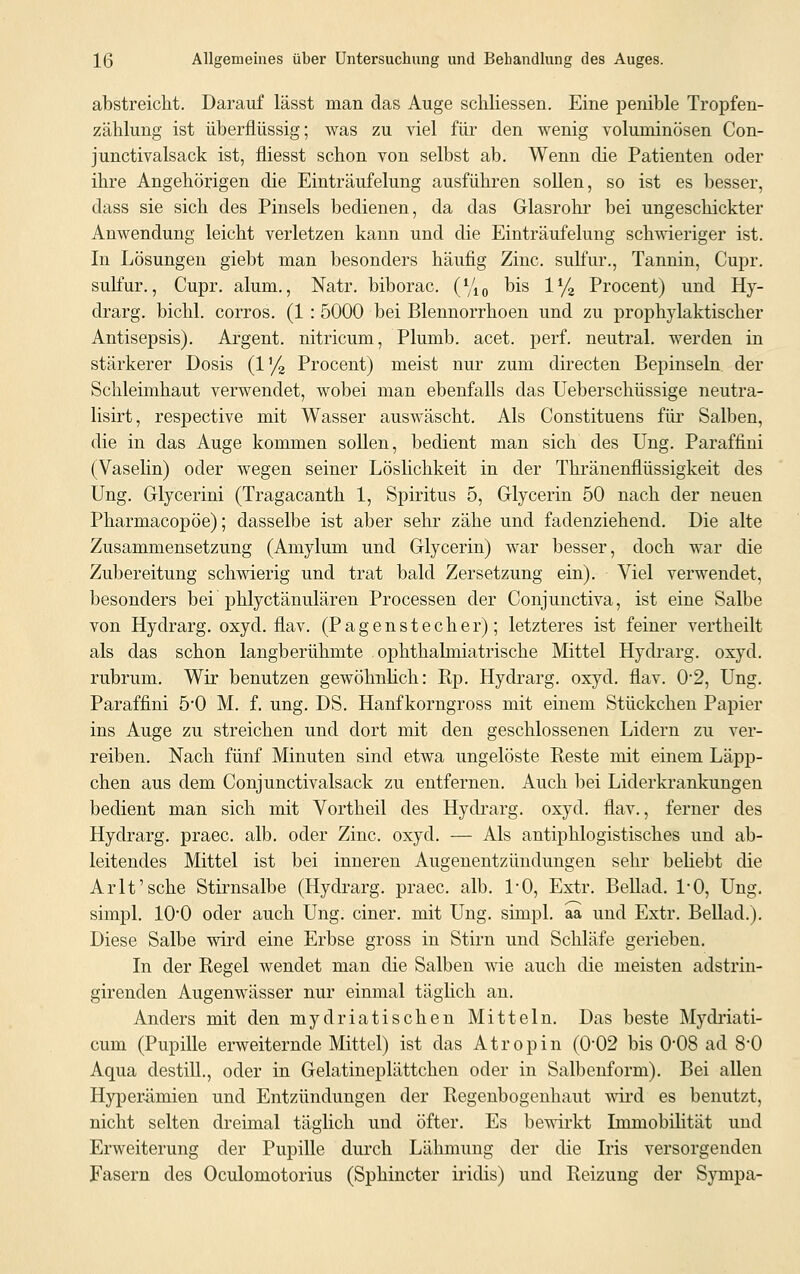 abstreicht. Darauf lässt man das Auge schliessen. Eine penible Tropfen- zählung ist überflüssig; was zu viel für den wenig voluminösen Con- junctivalsack ist, fliesst schon von selbst ab. Wenn die Patienten oder ihre Angehörigen die Einträufelung ausführen sollen, so ist es besser, dass sie sich des Pinsels bedienen, da das Glasrohr bei ungeschickter Anwendung leicht verletzen kann und die Einträufelung schwieriger ist. In Lösungen giebt man besonders häufig Zinc. sulfur., Tannin, Cupr. sulfur., Cupr. alum., Natr. biborac. (%„ bis 1% Procent) und Hy- drarg, bichl. corros. (1 : 5000 bei Blennorrhoen und zu prophylaktischer Antisepsis). Argent. nitricum, Plumb. acet. perf. neutral, werden in stärkerer Dosis (1% Procent) meist nur zum directen Bepinseln der Schleimhaut verwendet, wobei man ebenfalls das Ueberschüssige neutra- lisirt, respective mit Wasser auswäscht. Als Constituens für Salben, die in das Auge kommen sollen, bedient man sich des Ung. Paraffini (Vaselin) oder wegen seiner Löslichkeit in der Thränenfiüssigkeit des Ung. Glycerini (Tragacanth 1, Spiritus 5, Glycerin 50 nach der neuen Pharmacopöe); dasselbe ist aber sehr zähe und fadenziehend. Die alte Zusammensetzung (Amylum und Glycerin) war besser, doch war die Zubereitung schwierig und trat bald Zersetzung ein). Viel verwendet, besonders bei phlyctänulären Processen der Conjunctiva, ist eine Salbe von Hydrarg. oxyd. flav. (Pagenstecher); letzteres ist feiner vertheilt als das schon langberühmte ophthalmiatrische Mittel Hydrarg. oxyd. rubrum. Wir benutzen gewöhnlich: Rp. Hydrarg. oxyd. flav. 0*2, Ung. Paraffini 5*0 M. f. ung. DS. Hanfkorngross mit einem Stückchen Papier ins Auge zu streichen und dort mit den geschlossenen Lidern zu ver- reiben. Nach fünf Minuten sind etwa ungelöste Reste mit einem Läpp- chen aus dem Conjunctivalsack zu entfernen. Auch bei Liderkrankungen bedient man sich mit Vortheil des Hydrarg. oxyd. flav., ferner des Hydrarg. praec. alb. oder Zinc. oxyd. — Als antiphlogistisches und ab- leitendes Mittel ist bei inneren Augenentzündungen sehr beliebt die Arlt'sche Stirnsalbe (Hydrarg. praec. alb. 1*0, Extr. Bellad. 1*0, Ung. simpl. 100 oder auch Ung. einer, mit Ung. simpl. aa und Extr. Bellad.). Diese Salbe wird eine Erbse gross in Stirn und Schläfe gerieben. In der Regel wendet man die Salben wie auch die meisten adstrin- girenden Augenwässer nur einmal täglich an. Anders mit den mydriatischen Mitteln. Das beste Mydriati- cum (Pupille erweiternde Mittel) ist das Atropin (0#02 bis 0*08 ad 8-0 Aqua destill., oder in Gelatineplättchen oder in Salbenform). Bei allen Hyperämien und Entzündungen der Regenbogenhaut wird es benutzt, nicht selten dreimal täglich und öfter. Es bewirkt Immobilität und Erweiterung der Pupille durch Lähmung der die Iris versorgenden Fasern des Oculornotorius (Sphincter iridis) und Reizung der Sympa-