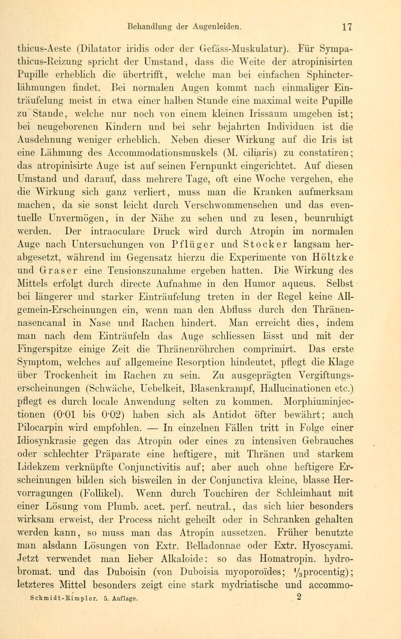 thicus-Aeste (Dilatator ii*idis oder der Gefäss-Muskulatur). Für Sympa- thicus-Reizung spricht der Umstand, dass die Weite der atropinisirten Pupille erheblich die übertrifft, welche man bei einfachen Sphincter- lälmnmgen findet. Bei normalen Augen kommt nach einmaliger Ein- träufelung meist in etwa einer halben Stunde eine maximal weite Pupille zu Stande, welche nur noch von einem kleinen Irissaum umgeben ist; bei neugeborenen Kindern und bei sehr bejahrten Individuen ist die Ausdehnung weniger erheblich. Neben dieser Wirkung auf die Iris ist eine Lähmung des Accommodationsmuskels (M. ciliaris) zu constatiren; das atropinisirte Auge ist auf seinen Fernpunkt eingerichtet. Auf diesen Umstand und darauf, dass mehrere Tage, oft eine Woche vergehen, ehe die Wirkung sich ganz verliert, muss man die Kranken aufmerksam machen, da sie sonst leicht durch Verschwommensehen und das even- tuelle Unvermögen, in der Nähe zu sehen und zu lesen, beunruhigt werden. Der intraoculare Druck wird durch Atropin im normalen Auge nach Untersuchungen von Pflüg er und Stock er langsam her- abgesetzt, während im Gegensatz hierzu die Experimente von Höltzke und Gras er eine Tensionszunahme ergeben hatten. Die Wirkung des Mittels erfolgt durch directe Aufnahme in den Humor aqueus. Selbst bei längerer und starker Einträufelung treten in der Regel keine All- gemein-Erscheinungen ein, wenn man den Abfluss durch den Thränen- nasencanal in Nase und Piachen hindert. Man erreicht dies, indem man nach dem Einträufeln das Auge schliessen lässt und mit der Fingerspitze einige Zeit die Thränenröhrchen comprimirt. Das erste Symptom, welches auf allgemeine Resorption hindeutet, pflegt die Klage über Trockenheit im Rachen zu sein. Zu ausgeprägten Vergiftungs- erscheinungen (Schwäche, Uebelkeit, Blasenkrampf, Hallucinationen etc.) pflegt es durch locale Anwendung selten zu kommen. Morphiuminjec- tionen (O01 bis O02) haben sich als Antidot öfter bewährt; auch Pilocarpin wird empfohlen. — In einzelnen Fällen tritt in Folge einer Idiosynkrasie gegen das Atropin oder eines zu intensiven Gebrauches oder schlechter Präparate eine heftigere, mit Thränen und starkem Lidekzem verknüpfte Conjunctivitis auf; aber auch ohne heftigere Er- scheinungen bilden sich bisweilen in der Conjunctiva kleine, blasse Her- vorragungen (Follikel). Wenn durch Touchiren der Schleimhaut mit einer Lösung vom Plumb. acet. perf. neutral., das sich hier besonders wirksam erweist, der Process nicht geheilt oder in Schranken gehalten werden kann, so muss man das Atropin aussetzen. Früher benutzte man alsdann Lösungen von Extr. Belladonnae oder Extr. Hyoscyami. Jetzt verwendet man lieber Alkaloide: so das Homatropin. hydro- bromat. und das Duboisin (von Duboisia myoporo'ides; y3procentig); letzteres Mittel besonders zeigt eine stark mydriatische und accommo- Schmidt-Rimpler. 5. Auflage. 2