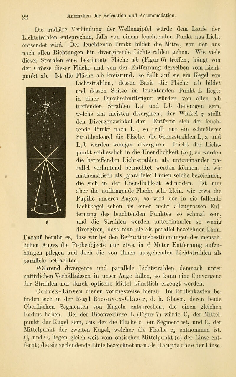 Die radiäre Verbindung der Wellengipfel würde dem Laufe der Lichtstrahlen entsprechen, falls von einem leuchtenden Punkt aus Licht entsendet wird. Der leuchtende Punkt bildet die Mitte, von der aus nach allen Richtungen hin divergirende Lichtstrahlen gehen. Wie viele dieser Strahlen eine bestimmte Fläche ab (Figur 6) treffen, hängt von der Grösse dieser Fläche und von der Entfernung derselben vom Licht- punkt ab. Ist die Fläche ab kreisrund, so fällt auf sie ein Kegel von Lichtstrahlen, dessen Basis die Fläche ab bildet und dessen Spitze im leuchtenden Punkt L liegt: in einer Durchschnittsfigur würden von allen ab treffenden Strahlen La und Lb diejenigen sein. welche am meisten divergiren; der Winkel cp stellt den Divergenzwinkel dar. Entfernt sich der leuch- tende Punkt nach L,, so trifft nur ein schmälerer Strahlenkegel die Fläche, die Grenzstrahlen Lt a und Li b werden weniger divergiren. Rückt der Licht- punkt schliesslich in die Unendlichkeit (co ), so werden die betreffenden Lichtstrahlen als untereinander pa- rallel verlaufend betrachtet werden können, da wir mathematisch als „parallele Linien solche bezeichnen, die sich in der Unendlichkeit schneiden. Ist nun aber die auffangende Fläche sehr klein, wie etwa die Pupille unseres Auges, so wird der in sie fallende Lichtkegel schon bei einer nicht allzugrossen Ent- fernung des leuchtenden Punktes so schmal sein, 6. und die Strahlen werden untereinander so wenig divergiren, dass man sie als parallel bezeichnen kann. Darauf beruht es, dass wir bei den Refractionsbestimmungen des mensch- lichen Auges die Probeobjecte nur etwa in 6 Meter Entfernung aufzu- hängen pflegen und doch die von ihnen ausgehenden Lichtstrahlen als parallele betrachten. Während divergente und parallele Lichtstrahlen demnach unter natürlichen Verhältnissen in unser Auge fallen, so kann eine Convergenz der Strahlen nur durch optische Mittel künstlich erzeugt werden. Convex-Linsen dienen vorzugsweise hierzu. Im Brillenkasten be- finden sich in der Regel Biconvex-Gläser, d. h. Gläser, deren beide Oberflächen Segmenten von Kugeln entsprechen, die einen gleichen Radius haben. Bei der Biconvexlinse L (Figur 7) würde C, der Mittel- punkt der Kugel sein, aus der die Fläche c, ein Segment ist, und C2 der Mittelpunkt der zweiten Kugel, welcher die Fläche c2 entnommen ist. Cj und C2 liegen gleich weit vom optischen Mittelpunkt (o) der Linse ent- fernt; die sie verbindende Linie bezeichnet man als Hauptachse der Linse.