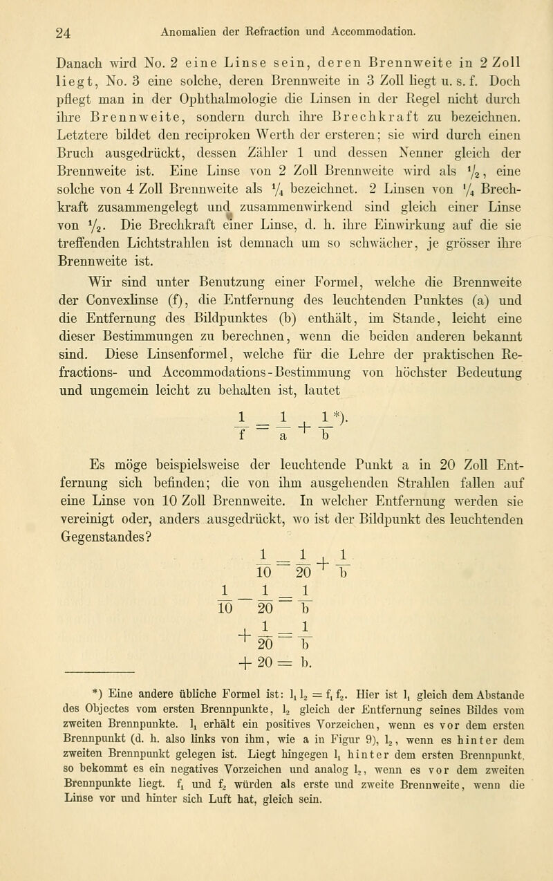 Danach wird No. 2 eine Linse sein, deren Brennweite in 2 Zoll liegt, No. 3 eine solche, deren Brennweite in 3 Zoll Hegt u. s. f. Doch pflegt man in der Ophthalmologie die Linsen in der Regel nicht durch ihre Brennweite, sondern durch ihre Brechkraft zu bezeichnen. Letztere bildet den reciproken Werth der ersteren; sie wird durch einen Bruch ausgedrückt, dessen Zähler 1 und dessen Nenner gleich der Brennweite ist. Eine Linse von 2 Zoll Brennweite wird als 1j2, eine solche von 4 Zoll Brennweite als % bezeichnet. 2 Linsen von '/, Brech- kraft zusammengelegt und zusammenwirkend sind gleich einer Linse von y2. Die Brechkraft einer Linse, d. h. ihre Einwirkung auf die sie treffenden Lichtstrahlen ist demnach um so schwächer, je grösser ihre Brennweite ist. Wir sind unter Benutzung einer Formel, welche die Brennweite der Convexlinse (f), die Entfernung des leuchtenden Punktes (a) und die Entfernung des Bildpunktes (b) enthält, im Stande, leicht eine dieser Bestimmungen zu berechnen, wenn die beiden anderen bekannt sind. Diese Linsenformel, welche für die Lehre der praktischen Re- fractions- und Accommodations - Bestimmung von höchster Bedeutung und ungemein leicht zu behalten ist, lautet f ~ a * b Es möge beispielsweise der leuchtende Punkt a in 20 Zoll Ent- fernung sich befinden; die von ihm ausgehenden Strahlen fallen auf eine Linse von 10 Zoll Brennweite. In welcher Entfernung werden sie vereinigt oder, anders ausgedrückt, wo ist der Bildpunkt des leuchtenden Gegenstandes? 1 = 1 4-1 10 20 ^ b 1 1 = 1 10 20 b ^20 b + 20 = b. *) Eine andere übliche Formel ist: lt 12 = f,f2. Hier ist 1, gleich dem Abstände des Objectes vom ersten Brennpunkte, 12 gleich der Entfernung seines Bildes vom zweiten Brennpunkte. lt erhält ein positives Vorzeichen, wenn es vor dem ersten Brennpunkt (d. h. also links von ihm, wie a in Figur 9), 12, wenn es hinter dem zweiten Brennpunkt gelegen ist. Liegt hingegen 1, hinter dem ersten Brennpunkt, so bekommt es ein negatives Vorzeichen und analog 12, wenn es vor dem zweiten Brennpunkte liegt. ft und f2 würden als erste und zweite Brennweite, wenn die Linse vor und hinter sich Luft hat, gleich sein.