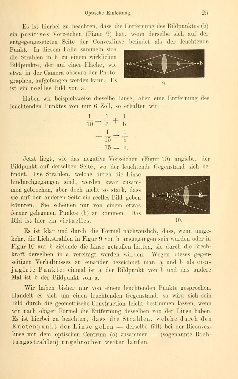 Es ist hierbei zu beachten, dass die Entfernung des Bildpunktes (b) ein positives Vorzeichen (Figur 9) hat, wenn derselbe sich auf der entgegengesetzten Seite der Convexlinse befindet als der leuchtende Punkt. In diesem Falle sammeln sich die Strahlen in b zu einem wirklichen Bildpunkte, der auf einer Fläche, wie etwa in der Camera obscura der Photo- graphen, aufgefangen werden kann. Es ist ein reelles Bild von a. Haben wir beispielsweise dieselbe Linse, aber eine Entfernung des leuchtenden Punktes von nur 6 Zoll, so erhalten wir ^ = ^ + 10 6 ^ 1_ F JL L — 15 — T — 15 = b. Jetzt liegt, wie das negative Vorzeichen (Figur 10) angiebt, der Bildpunkt auf derselben Seite, wo der leuchtende Gegenstand sich be- findet. Die Strahlen, welche durch die Linse hindurchgegangen sind, werden zwar zusam- men gebrochen, aber doch nicht so stark, dass sie auf der anderen Seite ein reelles Bild geben könnten. Sie scheinen nur von einem etwas ferner gelegenen Punkte (b) zu kommen. Das Bild ist hier ein virtuelles. 10. Es ist klar und durch die Formel nachweislich, dass, wenn umge- kehrt die Lichtstrahlen in Figur 9 von b ausgegangen sein würden oder in Figur 10 auf b zielende die Linse getroffen hätten, sie durch die Brech- kraft derselben in a vereinigt werden würden. Wegen dieses gegen- seitigen Verhältnisses zu einander bezeichnet man a und b als con- jugirte Punkte: einmal ist a der Bildpunkt von b und das andere Mal ist b der Bildpunkt von a. Wir haben bisher nur von einem leuchtenden Punkte gesprochen. Handelt es sich um einen leuchtenden Gegenstand, so wird sich sein Bild durch die geometrische Construction leicht bestimmen lassen, wenn wir nach obiger Formel die Entfernung desselben von der Linse haben. Es ist hierbei zu beachten, dass die Strahlen, welche durch den Knotenpunkt der Linse gehen — derselbe fällt bei der Biconvex- linse mit dem optischen Centrum (o) zusammen — (sogenannte Rich- tungsstrahlen) ungebrochen weiter laufen.