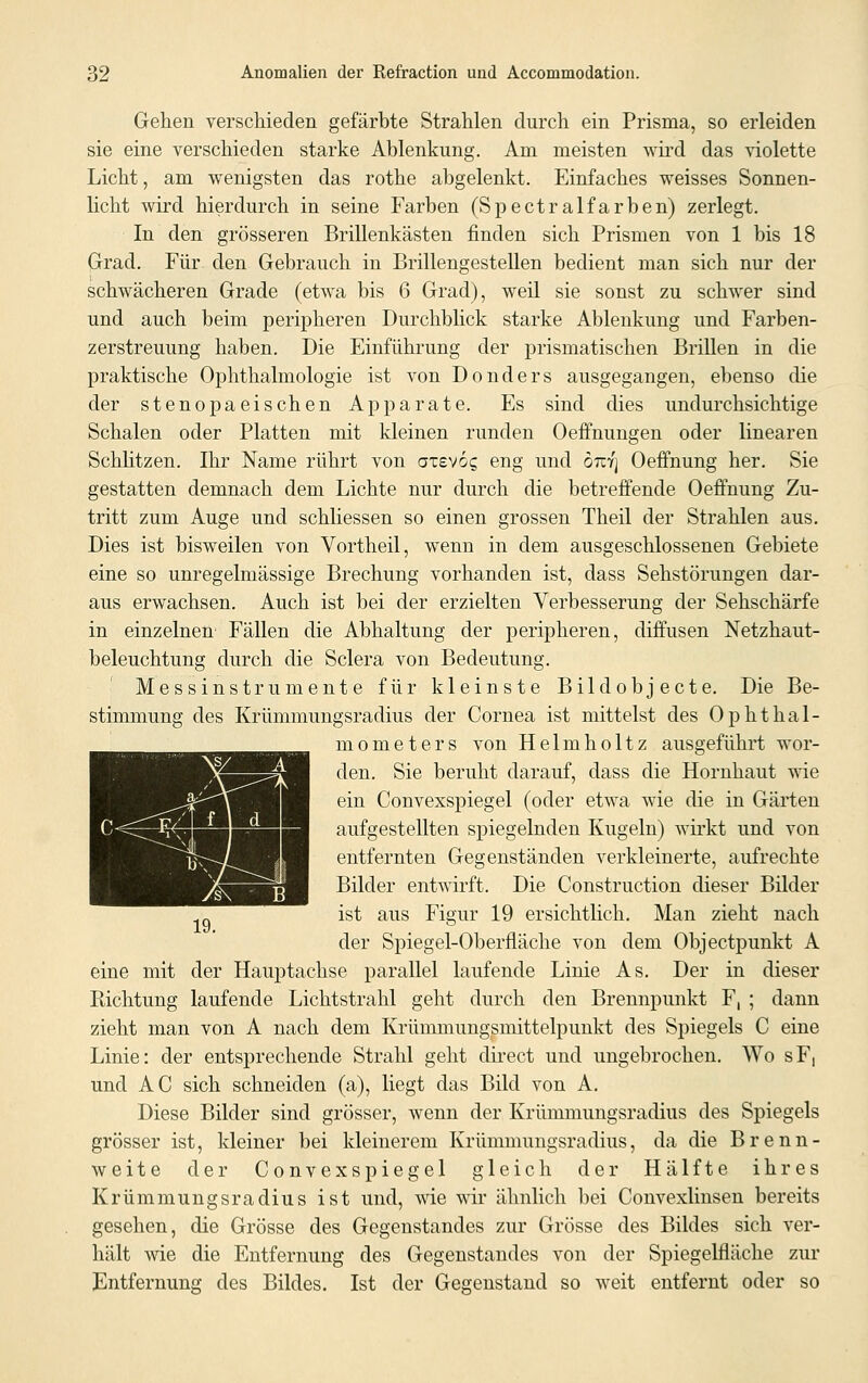 Gehen verschieden gefärbte Strahlen durch ein Prisma, so erleiden sie eine verschieden starke Ablenkung. Am meisten wird das violette Licht, am wenigsten das rothe abgelenkt. Einfaches weisses Sonnen- licht wird hierdurch in seine Farben (Spectralfarben) zerlegt. In den grösseren Brillenkästen finden sich Prismen von 1 bis 18 Grad. Für den Gebrauch in Brillengestellen bedient man sich nur der schwächeren Grade (etwa bis 6 Grad), weil sie sonst zu schwer sind und auch beim peripheren Durchblick starke Ablenkung und Farben- zerstreuung haben. Die Einführung der prismatischen Brillen in die praktische Ophthalmologie ist von Donders ausgegangen, ebenso die der stenopaeischen Apparate. Es sind dies undurchsichtige Schalen oder Platten mit kleinen runden Oeffnungen oder linearen SchUtzen. Ihr Name rührt von atevog eng und otcyj Oeffnung her. Sie gestatten demnach dem Lichte nur durch die betreffende Oeffnung Zu- tritt zum Auge und schliessen so einen grossen Theil der Strahlen aus. Dies ist bisweilen von Vortheil, wenn in dem ausgeschlossenen Gebiete eine so unregelmässige Brechung vorhanden ist, dass Sehstörungen dar- aus erwachsen. Auch ist bei der erzielten Verbesserung der Sehschärfe in einzelnen Fällen die Abhaltung der peripheren, diffusen Netzhaut- beleuchtung durch die Sclera von Bedeutung. Messinstrumente für kleinste Bildobjecte. Die Be- stimmung des Krümmungsradius der Cornea ist mittelst des Ophthal- mometers von Helmholtz ausgeführt wor- den. Sie beruht darauf, dass die Hornhaut wie ein Convexspiegel (oder etwa wie die in Gärten aufgestellten spiegelnden Kugeln) wirkt und von entfernten Gegenständen verkleinerte, aufrechte Bilder entwirft. Die Construction dieser Bilder ist aus Figur 19 ersichtlich. Man zieht nach der Spiegel-Oberfläche von dem Objectpunkt A eine mit der Hauptachse parallel laufende Linie As. Der in dieser Richtung laufende Lichtstrahl geht durch den Brennpunkt F, ; dann zieht man von A nach dem Krümmungsmittelpunkt des Spiegels C eine Linie: der entsprechende Strahl geht direct und ungebrochen. Wo sF, und AC sich schneiden (a), liegt das Bild von A. Diese Bilder sind grösser, wenn der Krümmungsradius des Spiegels grösser ist, kleiner bei kleinerem Krümmungsradius, da die Brenn- weite der Convexspiegel gleich der Hälfte ihres Krümmungsradius ist und, wie wir ähnlich bei Convexlinsen bereits gesehen, die Grösse des Gegenstandes zur Grösse des Bildes sich ver- hält wie die Entfernung des Gegenstandes von der Spiegelfläche zur Entfernung des Bildes. Ist der Gegenstand so weit entfernt oder so