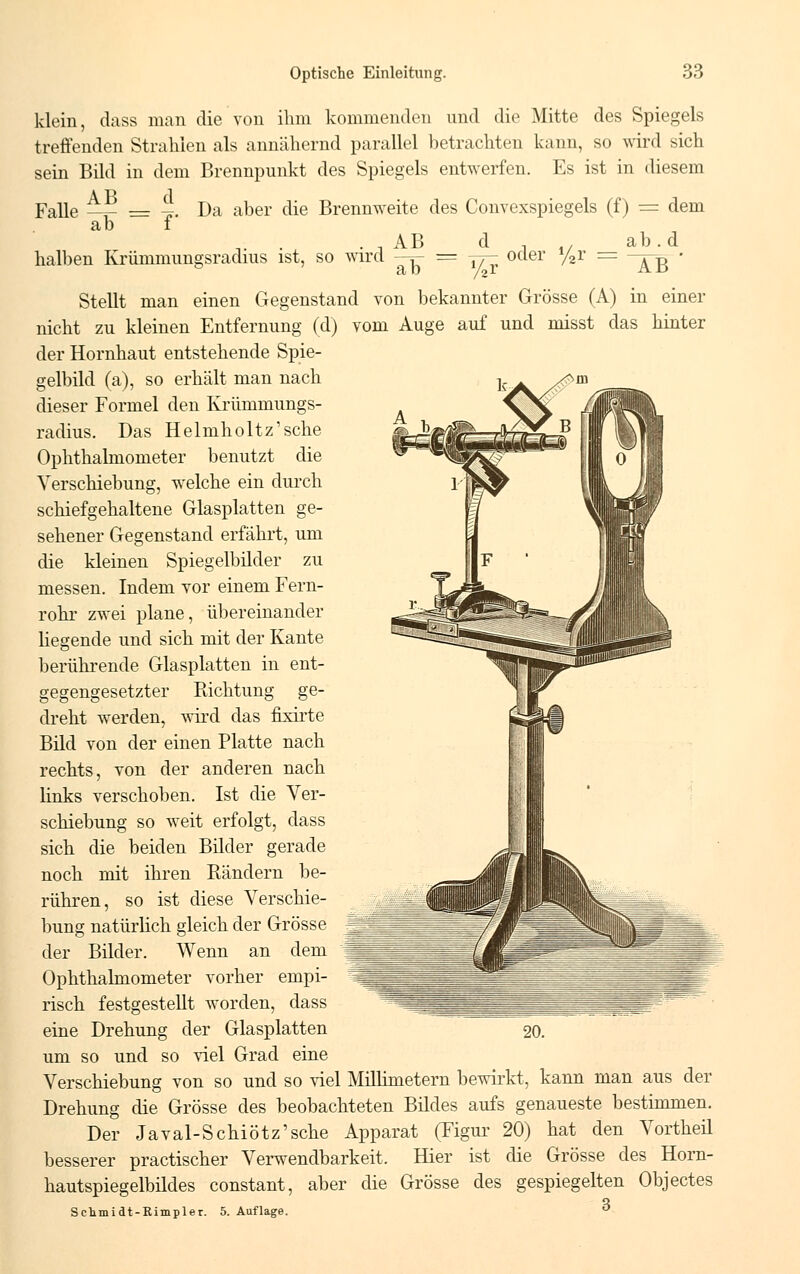 klein, dass man die von ihm kommenden und die Mitte des Spiegels treffenden Strahlen als annähernd parallel betrachten kann, so wird sich sein Bild in dem Brennpunkt des Spiegels entwerfen. Es ist in diesem Falle _._ _ ' Da aber die Brennweite des Convexspiegels (f) = dem ab f n. . . , AB d , . ab. d halben Krümmungsradius ist, so wird —r- = y- oder y2r = —^ • Stellt man einen Gegenstand von bekannter Grösse (A) in einer nicht zu kleinen Entfernung (d) vom Auge auf und misst das hinter der Hornhaut entstehende Spie- gelbild (a), so erhält man nach dieser Formel den Krümmungs- radius. Das Helmholtz'sche Ophthalmometer benutzt die Verschiebung, welche ein durch schiefgehaltene Glasplatten ge- sehener Gegenstand erfährt, um die kleinen Spiegelbilder zu messen. Indem vor einem Fern- rohr zwei plane, übereinander liegende und sich mit der Kante berührende Glasplatten in ent- gegengesetzter Richtung ge- dreht werden, wird das fixirte Bild von der einen Platte nach rechts, von der anderen nach links verschoben. Ist die Ver- schiebung so weit erfolgt, dass sich die beiden Bilder gerade noch mit ihren Rändern be- rühren, so ist diese Verschie- bung natürlich gleich der Grösse der Bilder. Wenn an dem Ophthalmometer vorher empi- risch festgestellt worden, dass eine Drehung der Glasplatten um so und so viel Grad eine Verschiebung von so und so viel Millimetern bewirkt, kann man aus der Drehung die Grösse des beobachteten Bildes aufs genaueste bestimmen. Der Javal-Schiötz'sche Apparat (Figur 20) hat den Vortheil besserer practischer Verwendbarkeit, Hier ist die Grösse des Horn- hautspiegelbildes constant, aber die Grösse des gespiegelten Objectes Q Schmidt-Rimpler. 5. Auflage.  20.