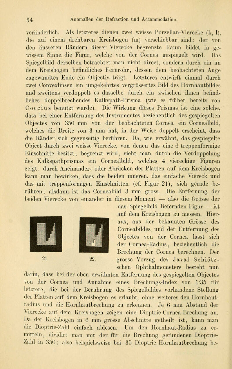 veränderlich. Als letzteres dienen zwei weisse Porzellan-Vierecke (kr 1), die auf einem drehbaren Kreisbogen (m) verschiebbar sind: der von den äusseren Rändern dieser Vierecke begrenzte Raum bildet in ge- wissem Sinne, die Figur, welche von der Cornea gespiegelt wird. Das Spiegelbild derselben betrachtet man nicht direct, sondern durch ein an dem Kreisbogen befindliches Fernrohr, dessen dem beobachteten Auge zugewandtes Ende ein Objectiv trägt. Letzteres entwirft einmal durch zwei Convexlinsen ein umgekehrtes vergrößertes Bild des Hornhautbildes und zweitens verdoppelt es dasselbe durch ein zwischen ihnen befind- liches doppelbrechendes Kalkspath-Prisma (wie es früher bereits von Coccius benutzt wurde). Die Wirkung dieses Prismas ist eine solche, dass bei einer Entfernung des Instrumentes beziehentlich des gespiegelten Objectes von 350 mm von der beobachteten Cornea ein Cornealbild, welches die Breite von 3 mm hat, in der Weise doppelt erscheint, dass die Ränder sich gegenseitig berühren. Da, wie erwähnt, das gespiegelte Object durch zwei weisse Vierecke, von denen das eine 6 trepp enförmige Einschnitte besitzt, begrenzt wird, sieht man durch die Verdoppelung des Kalkspathprismas ein Cornealbild, welches 4 viereckige Figuren zeigt: durch Aneinander- oder Abrücken der Platten auf dem Kreisbogen kann man bewirken, dass die beiden inneren, das einfache Viereck und das mit treppenförmigen Einschnitten (cf. Figur 21), sich gerade be- rühren; alsdann ist das Corneabild 3 mm gross. Die Entfernung der beiden Vierecke von einander in diesem Moment — also die Grösse der das Spiegelbild liefernden Figur — ist auf dem Kreisbogen zu messen. Hier- aus, aus der bekannten Grösse des Corneabildes und der Entfernung des Objectes von der Cornea lässt sich der Cornea-Radius, beziehentlich die Brechung der Cornea berechnen. Der grosse Vorzug des Javal-Schiötz- schen Ophthalmometers besteht nun darin, dass bei der oben erwähnten Entfernung des gespiegelten Objectes von der Cornea und Annahme eines Brechungs-Index von 1-35 für letztere, die bei der Berührung des Spiegelbildes vorhandene Stellung der Platten auf dem Kreisbogen es erlaubt, ohne weiteres den Hornhaut- radius und die Hornhautbrechung zu erkennen. Je 6 mm Abstand der Vierecke auf dem Kreisbogen zeigen eine Dioptrie-Cornea-Brechung an. Da der Kreisbogen in 6 mm grosse Abschnitte getheilt ist, kann man die Dioptrie-Zahl einfach ablesen. Um den Hornhaut-Radius zu er- mitteln, dividirt man mit der für die Brechung gefundenen Dioptrie- Zahl in 350; also beispielsweise bei 35 Dioptrie Hornhautbrechung be-