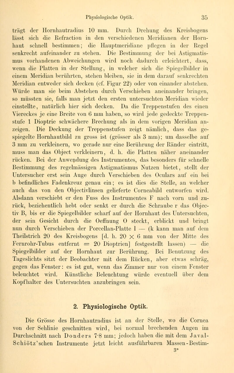 trägt der Hornhautradius 10 mm. Durch Drehung des Kreisbogens lässt sich die Refraction in den verschiedenen Meridianen der Horn- haut schnell bestimmen; die Hauptmeridiane pflegen in der Regel senkrecht aufeinander zu stehen. Die Bestimmung der bei Astigmatis- mus vorhandenen Abweichungen wird noch dadurch erleichtert, dass, wenn die Platten in der Stellung, in welcher sich die Spiegelbilder in einem Meridian berührten, stehen bleiben, sie in dem darauf senkrechten Meridian entweder sich decken (cf. Figur 22) oder von einander abstehen. Würde man sie beim Abstehen durch Verschieben aneinander bringen, so müssten sie, falls man jetzt den ersten untersuchten Meridian wieder einstellte, natürlich hier sich decken. Da die Treppenstufen des einen Viereckes je eine Breite von 6 mm haben, so wird jede gedeckte Treppen- stufe 1 Dioptrie schwächere Brechung als in dem vorigen Meridian an- zeigen. Die Deckung der Treppenstufen zeigt nämlich, dass das ge- spiegelte Hornhautbild zu gross ist (grösser als 3 mm); um dasselbe auf 3 mm zu verkleinern, wo gerade nur eine Berührung der Ränder eintritt, muss man das Object verkleinern, d. h. die Platten näher aneinander rücken. Bei der Anwendung des Instrumentes, das besonders für schnelle Bestimmung des regelmässigen Astigmatismus Nutzen bietet, stellt der Untersucher erst sein Auge durch Verschieben des Oculars auf ein bei b befindliches Fadenkreuz genau ein; es ist dies die Stelle, an welcher auch das von den Objectivlinsen gelieferte Corneabilcl entworfen wird. Alsdann verschiebt er den Fuss des Instrumentes F nach vorn und zu- rück, beziehentlich hebt oder senkt er durch die Schraube r das Objec- tiv B, bis er die Spiegelbilder scharf auf der Hornhaut des Untersuchten, der sein Gesicht durch die Oeffnung 0 steckt, erblickt und bringt nun durch Verschieben der Porcellan-Platte 1 — (k kann man auf dem Theilstrich 20 des Kreisbogens [d. h. 20 X 6 mm von der Mitte des Fernrohr-Tubus entfernt = 20 Dioptrien] festgestellt lassen) — die Spiegelbilder auf der Hornhaut zur Berührung. Bei Benutzung des Tageslichts sitzt der Beobachter mit dem Rücken, aber etwas schräg, gegen das Fenster: es ist gut, wenn das Zimmer nur von einem Fenster beleuchtet wird. Künstliche Beleuchtung würde eventuell über dem Kopfhalter des Untersuchten anzubringen sein. 2. Physiologische Optik. Die Grösse des Hornhautradius ist an der Stelle, wo die Cornea von der Sehlinie geschnitten wird, bei normal brechenden Augen im Durchschnitt nach Donders 7*8 mm; jedoch haben die mit dem Javal- Schiötz'sehen Instrumente jetzt leicht ausführbaren Massen-Bestim- 3*