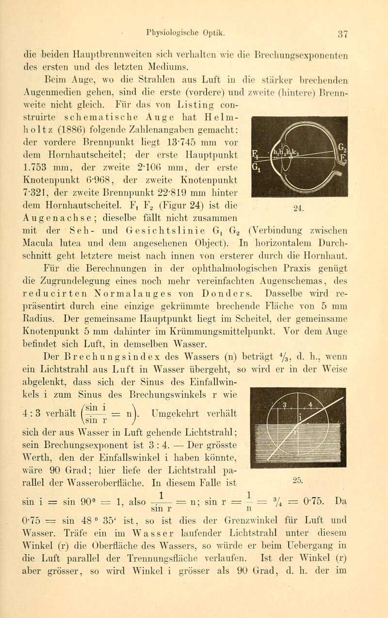 24. die beiden Hauptbrennweiten sich verhalten wie die Brechungsexponenten des ersten und des letzten Mediums. Beim Auge, wo die Strahlen aus Luft in die stärker brechenden Augenmedien gehen, sind die erste (vordere) und zweite (hintere) Brenn- weite nicht gleich. Für das von Listing con- struirte schematische Auge hat Heim- holt z (1886) folgende Zahlenangaben gemacht: der vordere Brennpunkt liegt 13*745 mm vor dem Hornhaut Scheitel; der erste Hauptpunkt 1.753 mm, der zweite 2'106 mm, der erste Knotenpunkt 6*968, der zweite Knotenjmnkt 7*321, der zweite Brennpunkt 22819 mm hinter dem Hornhautscheitel. F, F2 (Figur 24) ist die Augenachse ; dieselbe fällt nicht zusammen mit der Seh- und Gesichtslinie G, G2 (Verbindung zwischen Macula lutea und dem angesehenen Object). In horizontalem Durch- schnitt geht letztere meist nach innen von ersterer durch die Hornhaut. Für die Berechnungen in der ophthalmologischen Praxis genügt die Zugrundelegung eines noch mehr vereinfachten Augenschemas, des reducirten Normalauges von Donders. Dasselbe wird re- präsentirt durch eine einzige gekrümmte brechende Fläche von 5 mm Radius. Der gemeinsame Hauptpunkt liegt im Scheitel, der gemeinsame Knotenpunkt 5 mm dahinter im Krümmungsmittelpunkt. Vor dem Auge befindet sich Luft, in demselben Wasser. Der Brechungsindex des Wassers (n) beträgt 4/3, d. h.; wenn ein Lichtstrahl aus Luft in Wasser übergeht, so wird er in der Weise abgelenkt, dass sich der Sinus des Einfallwin- kels i zum Sinus des Brechungswinkels r wie 4 : 3 verhält ( \sm r sich der aus Wasser in Luft gehende Lichtstrahl; sein Brechungsexponent ist 3:4. — Der grösste Werth, den der Einfallswinkel i haben könnte, wäre 90 Grad; hier liefe der Lichtstrahl pa- rallel der Wasseroberfläche. In diesem Falle ist 1 = n Umgekehrt verhält 25. sin i = sin 90° = 1, also n; sm r sin r = - = % = 0-75. Da 0-75 = sin 48° 35' ist, so ist dies der Grenzwinkel für Luft und Wasser. Träfe ein im Wasser laufender Lichtstrahl unter diesem Winkel (r) die Oberfläche des Wassers, so würde er beim Uebergang in die Luft parallel der Trennungsfläche verlaufen. Ist der Winkel (r) aber grösser, so wird Winkel i grösser als 90 Grad, d. h. der im