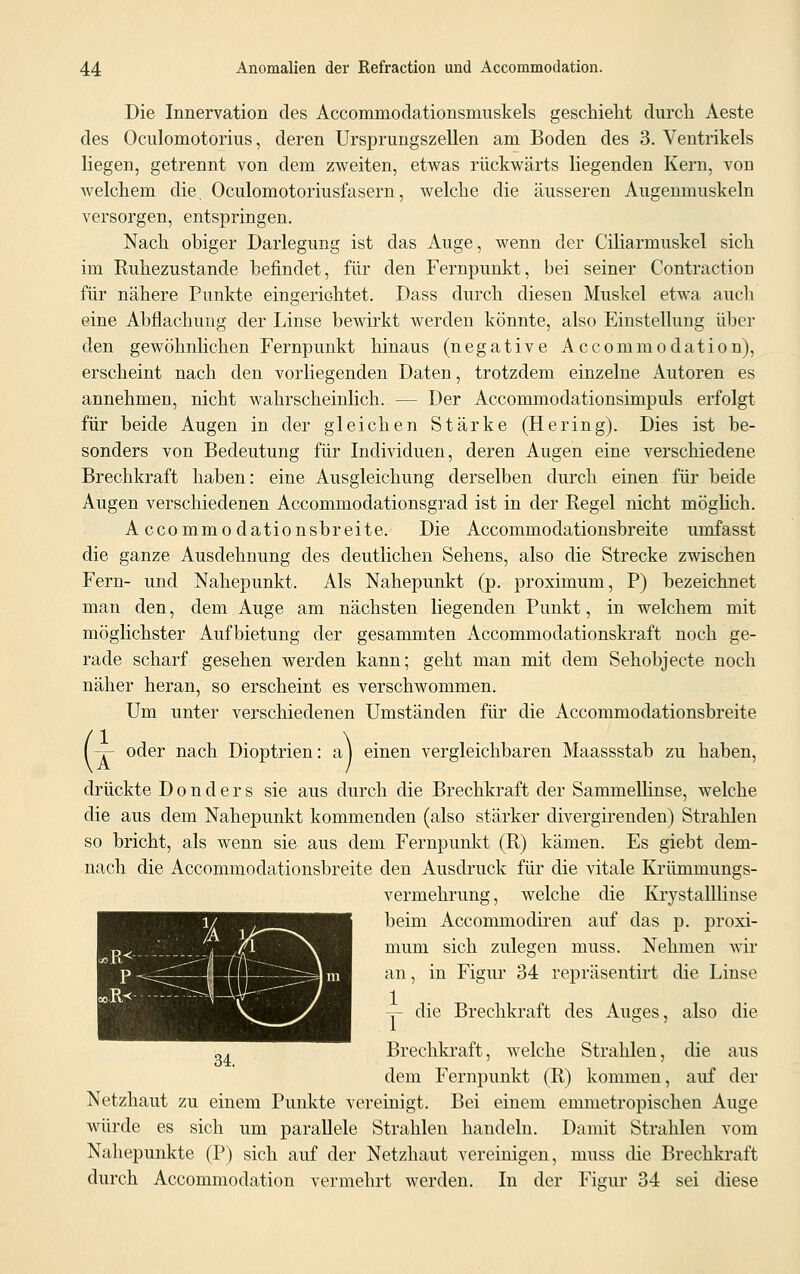 Die Innervation des Accommodationsmuskels geschieht durch Aeste des Oculomotoriiis, deren Ursprungszellen am Boden des 3. Ventrikels liegen, getrennt von dem zweiten, etwas rückwärts liegenden Kern, von welchem die, Oculomotoriusfasern, welche die äusseren Augenmuskeln versorgen, entspringen. Nach obiger Darlegung ist das Auge, wenn der Ciliarmuskel sich im Ruhezustande befindet, für den Fernpunkt, bei seiner Contraction für nähere Punkte eingerichtet. Dass durch diesen Muskel etwa auch eine Abflachimg der Linse bewirkt werden könnte, also Einstellung über den gewöhnlichen Fernpunkt hinaus (negative Accommodation), erscheint nach den vorliegenden Daten, trotzdem einzelne Autoren es annehmen, nicht wahrscheinlich. — Der Acconrmodationsimpuls erfolgt für beide Augen in der gleichen Stärke (Hering). Dies ist be- sonders von Bedeutung für Individuen, deren Augen eine verschiedene Brechkraft haben: eine Ausgleichung derselben durch einen für beide Augen verschiedenen Accommodationsgrad ist in der Regel nicht möglich. A ccommodationsbreite. Die Accommodationsbreite umfasst die ganze Ausdehnung des deutlichen Sehens, also die Strecke zwischen Fern- und Nahepunkt. Als Nahepunkt (p. proximum, P) bezeichnet man den, dem Auge am nächsten liegenden Punkt, in welchem mit möglichster Aufbietung der gesammten Accommodationskraft noch ge- rade scharf gesehen werden kann; geht man mit dem Sehobjecte noch näher heran, so erscheint es verschwommen. Um unter verschiedenen Umständen für die Accommodationsbreite l-T- oder nach Dioptrien: a) einen vergleichbaren Maassstab zu haben, drückte D o n d e r s sie aus durch die Brechkraft der Sammellinse, welche die aus dem Nahepunkt kommenden (also stärker divergirenden) Strahlen so bricht, als wenn sie aus dem Fernpunkt (R) kämen. Es giebt dem- nach die Accommodationsbreite den Ausdruck für die vitale Krümmungs- vermehrung, welche die Krystalllinse beim Accommodiren auf das p. proxi- mum sich zulegen muss. Nehmen wir an, in Figur 34 repräsentirt die Linse Y die Brechkraft des Auges, also die Brechkraft, welche Strahlen, die aus dem Fernpunkt (R) kommen, auf der Netzhaut zu einem Punkte vereinigt. Bei einem emmetropischen Auge würde es sich um parallele Strahlen handeln. Damit Strahlen vom Nahepunkte (P) sich auf der Netzhaut vereinigen, muss die Brechkraft durch Accommodation vermehrt werden. In der Figur 34 sei diese