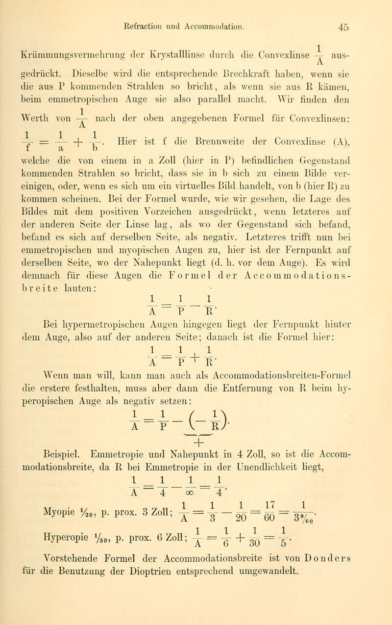 Krümmungsverniehrung der Krystalllinse durch die Convexlinse - - aus- gedrückt. Dieselbe wird die entsprechende Brechkraft haben, wenn sie die aus P kommenden Strahlen so bricht, als wenn sie aus R kämen, beim emmetropischen Auge sie also parallel macht. Wir finden den Werth von -r- nach der oben angegebenen Formel für Convexlinsen: -p- == - —|- -r—. Hier ist f die Brennweite der Convexlinse (A), I et D welche die von einem in a Zoll (hier in P) befindlichen Gegenstand kommenden Strahlen so bricht, dass sie in b sich zu einem Bilde ver- einigen, oder, wenn es sich um ein virtuelles Bild handelt, von b (hier R) zu kommen scheinen. Bei der Formel wurde, wie wir gesehen, die Lage des Bildes mit dem positiven Vorzeichen ausgedrückt, wenn letzteres auf der anderen Seite der Linse lag, als wo der Gegenstand sich befand, befand es sich auf derselben Seite, als negativ. Letzteres trifft nun bei emmetropischen und myopischen Augen zu, hier ist der Fernpunkt auf derselben Seite, wo der Nahepunkt liegt (d. h. vor dem Auge). Es wird demnach für diese Augen die Formel der Accommodations- breite lauten: _L JL JL A — P R' Bei hypermetropischen Augen hingegen liegt der Fernpunkt hinter dem Auge, also auf der anderen Seite; danach ist die Formel hier: A P ^ R Wenn man will, kann man auch als Accommodationsbreiten-Formel die erstere festhalten, muss aber dann die Entfernung von R beim hy- peropischen Auge als negativ setzen: A P V B.J + Beispiel. Emmetropie und Nahepunkt in 4 Zoll, so ist die Accom- modationsbreite, da R bei Emmetropie in der Unendlichkeit liegt, _!- Jl JL- Jl A 4 co  4 ' Myopie H„, p. prox. 3 Zoll; i- = A._________ Hyperopie %0, p. prox. 6 Zoll; -j- = -g- + ^ = -§• Vorstehende Formel der Accommodationsbreite ist von D o n d e r s für die Benutzung der Dioptrien entsprechend umgewandelt.
