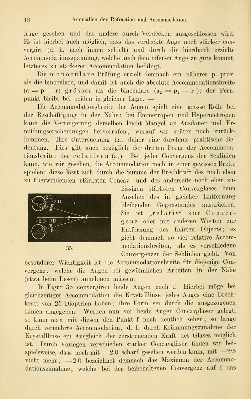 Auge gesehen und das andere durch Verdecken ausgeschlossen wird. Es ist hierbei auch möglich, dass das verdeckte Auge noch stärker con- vergirt (d. h. nach innen schielt) und durch die hierdurch erzielte Accomniodationsspannung, welche auch dem offenen Auge zu gute kommt, letzteres zu stärkerer Accommodation befähigt. Die monoculare Prüfung erzielt demnach ein näheres p. prox. als die binoculare, und damit ist auch die absolute Accommodationsbreite (a = p — r) grösser als die binoculare (a2 = p2 — r ); der Fern- punkt bleibt bei beiden in gleicher Lage. — Die Accommodationsbreite der Augen spielt eine grosse Rolle bei der Beschäftigung in der Nähe: bei Emmetropen und Hypercnetropen kann die Verringerung derselben leicht Mangel an Ausdauer und Er- müdungserscheinungen hervorrufen, worauf wir später noch zurück- kommen. Ihre Untersuchung hat daher eine durchaus praktische Be- deutung. Dies gilt auch bezüglich der dritten Form der Accommoda- tionsbreite: der relativen (a,). Bei jeder Convergenz der Sehlinien kann, wie wir gesehen, die Accommodation noch in einer gewissen Breite spielen: diese lässt sich durch die Summe der Brechkraft des noch eben zu überwindenden stärksten Concav- und des anderseits noch eben zu- lässigen stärksten Convexglases beim Ansehen des in gleicher Entfernung bleibenden Gegenstandes ausdrücken. Sie ist „relativ zur Conver- genz oder mit anderen Worten zur Entfernung des fixirten Objects; es giebt demnach so viel relative Accom- modationsbreiten, als es verschiedene Convergenzen der Sehlinien giebt. Von besonderer Wichtigkeit ist die Accommodationsbreite für diejenige Con- vergenz , welche die Augen bei gewöhnlichen Arbeiten in der Nähe (etwa beim Lesen) annehmen müssen. In Figur 35 convergiren beide Augen nach f. Hierbei möge bei gleichzeitiger Accommodation die Krystalllinse jedes Auges eine Brech- kraft von 25 Dioptrien haben; ihre Form sei durch die ausgezogenen Linien angegeben. Werden nun vor beide Augen Concavgläser gelegt, so kann man mit diesen den Punkt f noch deutlich sehen, so lange durch vermehrte Accommodation, d. h. durch Krümmungszunahme der Krystalllinse ein Ausgleich der zerstreuenden Kraft des Glases möglich ist. Durch Vorlegen verschieden starker Concavgläser finden wir bei- spielsweise, dass noch mit —2'0 scharf gesehen werden kann, mit —25 nicht mehr; —2-0 bezeichnet demnach das Maximum der Accommo- dationszunahme, welche bei der beibehaltenen Convergenz auf f das