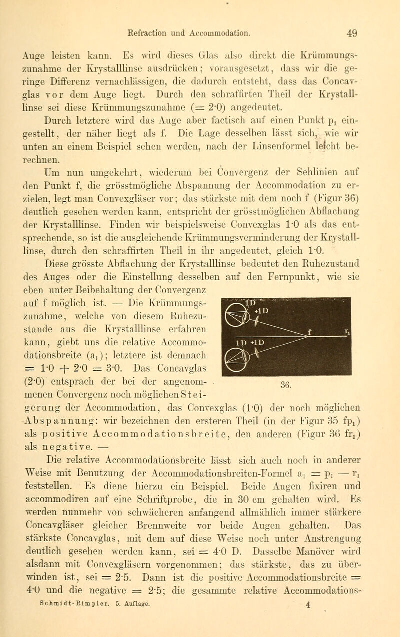 Auge leisten kann. Es wird dieses Glas also direkt die Krümmungs- zunalime der Krystalllinse ausdrücken; vorausgesetzt, dass wir die ge- ringe Differenz vernachlässigen, die dadurch entsteht, dass das Concav- glas vor dem Auge liegt. Durch den schraffirten Theil der Krystall- linse sei diese Krümmungszunahme (= 2-0) angedeutet. Durch letztere wird das Auge aber factisch auf einen Punkt pt ein- gestellt, der näher liegt als f. Die Lage desselben lässt sich, wie wir unten an einem Beispiel sehen werden, nach der Linsenformel leicht be- rechnen. Um nun umgekehrt, wiederum bei Convergenz der Sehlinien auf den Punkt f, die grösstmögliche Abspannung der Accommodation zu er- zielen, legt man Convexgläser vor; das stärkste mit dem noch f (Figur 36) deutlich gesehen werden kann, entspricht der grösstmöglichen Abflachung der Krystalllinse. Finden wir beispielsweise Convexglas I/O als das ent- sprechende, so ist die ausgleichende Krümmungsverminderung der Krystall- linse, durch den schraffirten Theil in ihr angedeutet, gleich 1/0. Diese grösste Abflachung der Krystalllinse bedeutet den Ptuhezustand des Auges oder die Einstellung desselben auf den Fernpunkt, wie sie eben unter Beibehaltung der Convergenz auf f möglich ist. — Die Krümniungs- zunahme, welche von diesem Ruhezu- stande aus die Krystalllinse erfahren kann, giebt uns die relative Accommo- dationsbreite (a,); letztere ist demnach == 1-0 + 2-0 = 3-0. Das Concavglas (2*0) entsprach der bei der angenom- menen Convergenz noch möglichen Stei- gerung der Accommodation, das Convexglas (1/0) der noch möglichen Abspannung: wir bezeichnen den ersteren Theil (in der Figur 35 fpt) als positive Accommodationsbreite, den anderen (Figur 36 frt) als negative. — Die relative Accommodationsbreite lässt sich auch noch in anderer Weise mit Benutzung der Accommodationsbreiten-Formel a( = p, — r, feststellen. Es diene hierzu ein Beispiel. Beide Augen fixiren und accommocliren auf eine Schriftprobe, die in 30 cm gehalten wird. Es werden nunmehr von schwächeren anfangend allmählich immer stärkere Concavgläser gleicher Brennweite vor beide Augen gehalten. Das stärkste Concavglas, mit dem auf diese Weise noch unter Anstrengung deutlich gesehen werden kann, sei = 4-0 D. Dasselbe Manöver wird alsdann mit Convexgläsern vorgenommen; das stärkste, das zu über- winden ist, sei = 25. Dann ist die positive Accommodationsbreite = 4-0 und die negative = 2*5; die gesammte relative Accommodations- Schmidt-Rimpler. 5. Auflage. 4