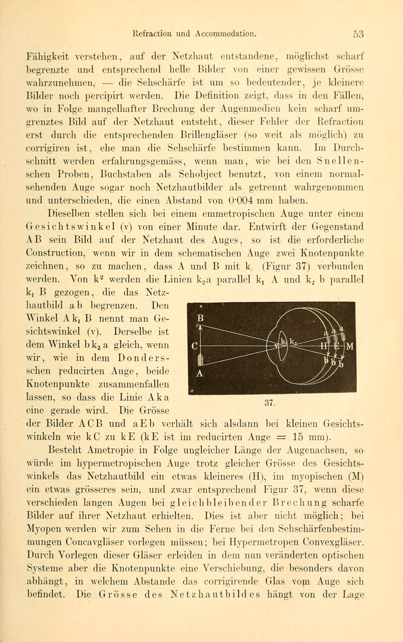 Fälligkeit verstehen, auf der Netzhaut entstandene, möglichst scharf begrenzte und entsprechend helle Bilder von einer gewissen Grösse wahrzunehmen,- ■— die Sehschärfe ist um so bedeutender, je kleinere Bilder noch percipirt werden. Die Definition zeigt, dass in den Fällen, wo in Folge mangelhafter Brechung der Augenmedien kein scharf um- grenztes Bild auf der Netzhaut entsteht, dieser Fehler der Refraction erst durch die entsprechenden Brillengläser (so weit als möglich) zu corrigiren ist, ehe man die Sehschärfe bestimmen kann. Im Durch- schnitt werden erfahrungsgemäss, wenn man, wie bei den Snellen- schen Proben, Buchstaben als Sehobject benutzt, von einem normal- sehenden Auge sogar noch Netzhautbilder als getrennt wahrgenommen und unterschieden, die einen Abstand von O004 mm haben. Dieselben stellen sich bei einem emmetropischen Auge unter einem Gesichtswinkel (v) von einer Minute dar. Entwirft der Gegenstand AB sein Bild auf der Netzhaut des Auges, so ist die erforderliche Construction, wenn wir in dem schematischen Auge zwei Knotenpunkte zeichnen, so zu machen, dass A und B mit k, (Figur 37) verbunden werden. Von k2 werden die Linien k2a parallel ^ A und k2 b parallel k, B gezogen, die das Netz- hautbild ab begrenzen. Den Winkel Ak, B nennt man Ge- sichtswinkel (v). Derselbe ist dem Winkel b k2 a gleich, wenn wir, wie in dem Donders- schen reducirten Auge, beide Knotenpunkte zusammenfallen lassen, so dass die Linie Aka eine gerade wird. Die Grösse der Bilder ACB und aEb verhält sich alsdann bei kleinen Gesichts^ winkeln wie kC zu kE (kE ist im reducirten Auge =15 mm). Besteht Ametropie in Folge ungleicher Länge der Augenachsen, so würde im hypermetropischen Auge trotz gleicher Grösse des Gesichts- winkels das Netzhautbild ein etwas kleineres (H), im myopischen (M) ein etwas grösseres sein, und zwar entsprechend Figur 37, wenn diese verschieden langen Augen bei gleichbleibender Brechung scharfe Bilder auf ihrer Netzhaut erhielten. Dies ist aber nicht möglich; bei Myopen werden wir zum Sehen in die Ferne bei den Sehschärfenbestim- mungen Concavgläser vorlegen müssen; bei Hypermetropen Convexgläser. Durch Vorlegen dieser Gläser erleiden in dem nun veränderten optischen Systeme aber die Knotenpunkte eine Verschiebung, die besonders davon abhängt, in welchem Abstände das corrigirende Glas vom Auge sich befindet. Die Grösse des Netzhautbildes hängt von der Lage