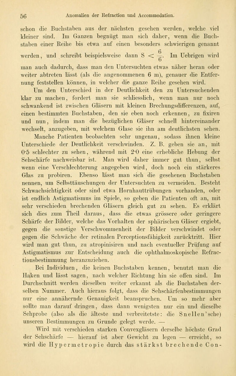 schon die Buchstaben aus der nächsten gesehen werden, welche viel kleiner sind. Im Ganzen begnügt man sich daher, wenn die Buch- staben einer Reihe bis etwa auf einen besonders schwierigen genannt 6 werden, und schreibt beispielsweise dann S < —. Im Uebrigen wird man auch dadurch, dass man den Untersuchten etwas näher heran oder weiter abtreten lässt (als die angenommenen 6 m), genauer die Entfer- nung feststellen können, in welcher die ganze Reihe gesehen wird. Um den Unterschied in der Deutlichkeit den zu Untersuchenden klar zu machen, fordert man sie schliesslich, wenn man nur noch schwankend ist zwischen Gläsern mit kleinen Brechungsdiiferenzen, auf, einen bestimmten Buchstaben, den sie eben noch erkennen, zu fixiren und nun, indem man die bezüglichen Gläser schnell hintereinander wechselt, anzugeben, mit welchem Glase sie ihn am deutlichsten sehen. Manche Patienten beobachten sehr ungenau, sodass ihnen kleine Unterschiede der Deutlichkeit verschwinden. Z. B. geben sie an, mit 05 schlechter zu sehen, während mit 2'0 eine erhebliche Hebung der Sehschärfe nachweisbar ist. Man wird daher immer gut thun, selbst wenn eine Verschlechterung angegeben wird, doch noch ein stärkeres Glas zu probiren. Ebenso lässt man sich die gesehenen Buchstaben nennen, um Selbsttäuschungen der Untersuchten zu vermeiden. Besteht Schwachsichtigkeit oder sind etwa Hornhauttrübungen vorhanden, oder ist endlich Astigmatismus im Spiele, so geben die Patienten oft an, mit sehr verschieden brechenden Gläsern gleich gut zu sehen. Es erklärt sich dies zum Theil daraus, dass die etwas grössere oder geringere Schärfe der Bilder, welche das Vorhalten der sphärischen Gläser ergiebt, gegen die sonstige Verschwommenheit der Bilder verschwindet oder gegen die Schwäche der retinalen Perceptionsfähigkeit zurücktritt. Hier wird man gut thun, zu atropinisiren und nach eventueller Prüfung auf Astigmatismus zur Entscheidung auch die ophthalmoskopische Refrac- tionsbestimmung heranzuziehen. Bei Individuen, die keinen Buchstaben kennen, benutzt man die Haken und lässt sagen, nach welcher Richtung hin sie offen sind. Im Durchschnitt werden dieselben weiter erkannt als die Buchstaben der- selben Nummer. Auch hieraus folgt, dass die Sehschärfenbestimmungen nur eine annähernde Genauigkeit beanspruchen. Um so mehr aber sollte man darauf dringen, dass dann wenigsten nur ein und dieselbe Sehprobe (also als die älteste und verbreitetste: die Sneilen'sehe) unseren Bestimmungen zu Grunde gelegt werde. — Wird mit verschieden starken Convexgläsern derselbe höchste Grad der Sehschärfe — hierauf ist aber Gewicht zu legen — erreicht, so wird die Hypermetropie durch das stärkst brechende Con-