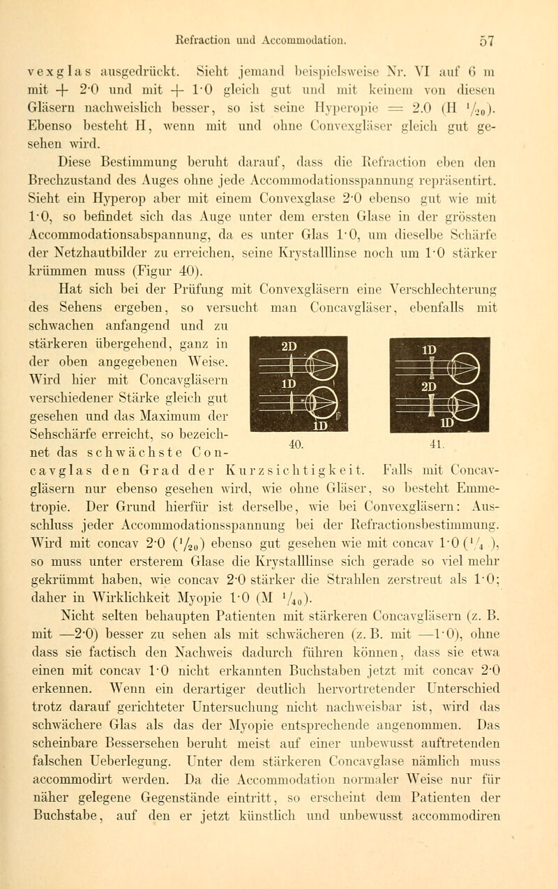 vexglas ausgedrückt, Sieht jemand beispielsweise Nr. VI auf 6 m mit -f- 2*0 und mit -f- l'O gleich gut und mit keinem von diesen Gläsern nachweislich besser, so ist seine Hyperopie = 2.0 (H '/,0). Ebenso besteht H, wenn mit und ohne Convexgläser gleich gut ge- sehen wird. Diese Bestimmung beruht darauf, dass die Refraction eben den Brechzustand des Auges ohne jede Accommodationsspannung repräsentirt. Sieht ein Hyperop aber mit einem Convexglase 2'0 ebenso gut wie mit l'O, so befindet sich das Auge unter dem ersten Glase in der grössten Accommodationsabspannung, da es unter Glas 1/0, um dieselbe Schärfe der Netzhautbilder zu erreichen, seine Krystalllinse noch um l'O stärker krümmen muss (Figur 40). Hat sich bei der Prüfung mit Convexgläsern eine Verschlechterung des Sehens ergeben, so versucht man Concavgläser, ebenfalls mit schwachen anfangend und zu stärkeren übergehend, ganz in der oben angegebenen Weise. Wird hier mit Concavgläsern verschiedener Stärke gleich gut gesehen und das Maximum der Sehschärfe erreicht, so bezeich- net das schwächste Con- cavg 1 as den Grad der Kurzsichtigkeit. Falls mit Concav- gläsern nur ebenso gesehen wird, wie ohne Gläser, so besteht Emme- tropie. Der Grund hierfür ist derselbe, wie bei Convexgläsern: Aus- schluss jeder Accommodationsspannung bei der Refractionsbestimmung. Wird mit concav 2*0 (V20) ebenso gut gesehen wie mit concav l-0 (l/4 ), so muss unter ersterem Glase die Krystalllinse sich gerade so viel mehr gekrümmt haben, wie concav 2*0 stärker die Strahlen zerstreut als l'O; daher in Wirklichkeit Myopie 1*0 (M !/*<>)• Nicht selten behaupten Patienten mit stärkeren Concavgläsern (z. B. mit —2*0) besser zu sehen als mit schwächeren (z.B. mit —l'O), ohne dass sie factisch den Nachweis dadurch führen können, dass sie etwa einen mit concav l'O nicht erkannten Buchstaben jetzt mit concav 2*0 erkennen. Wenn ein derartiger deutlich hervortretender Unterschied trotz darauf gerichteter Untersuchung nicht nachweisbar ist, wird das schwächere Glas als das der Myopie entsprechende angenommen. Das scheinbare Bessersehen beruht meist auf einer unbewusst auftretenden falschen Ueberlegung. Unter dem stärkeren Concavglase nämlich muss accommodirt werden. Da die Accommodation normaler Weise nur für näher gelegene Gegenstände eintritt, so erscheint dem Patienten der Buchstabe, auf den er jetzt künstlich und unbewusst accommodiren