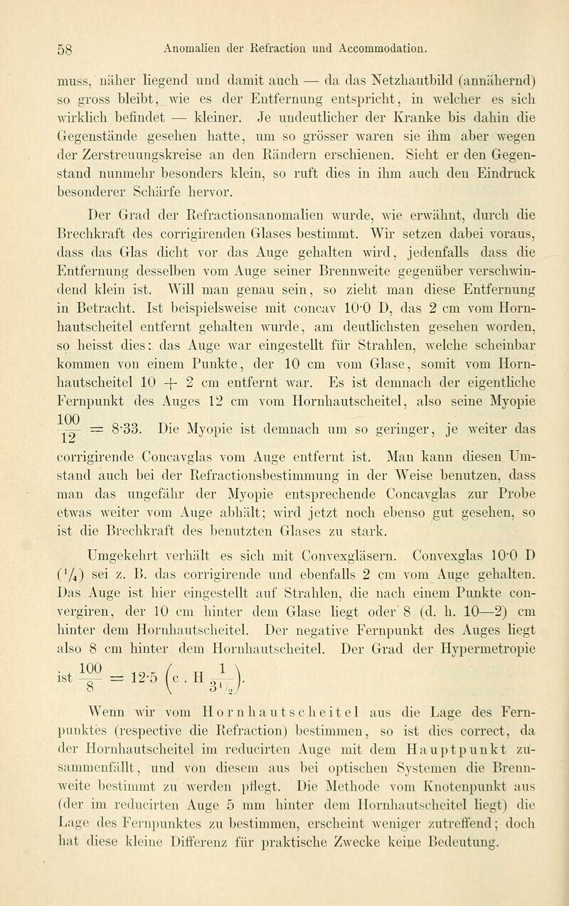 muss, näher liegend und damit auch — da das Netzhautbild (annähernd) so gross bleibt, wie es der Entfernung entspricht, in welcher es sich wirklich befindet — kleiner. Je undeutlicher der Kranke bis dahin die Gegenstände gesehen hatte, um so grösser waren sie ihm aber wegen der Zerstreuungskreise an den Rändern erschienen. Sieht er den Gegen- stand nunmehr besonders klein, so ruft dies in ihm auch den Eindruck besonderer Schärfe hervor. Der Grad der Refractionsanomalien wurde, wie erwähnt, durch die Brechkraft des corrigirenden Glases bestimmt. Wir setzen dabei voraus, dass das Glas dicht vor das Auge gehalten wird, jedenfalls dass die Entfernung desselben vom Auge seiner Brennweite gegenüber verschwin- dend klein ist. Will man genau sein, so zieht man diese Entfernung in Betracht. Ist beispielsweise mit concav 10'0 D, das 2 cm vom Horn- hautscheitel entfernt gehalten wurde, am deutlichsten gesehen worden, so heisst dies: das Auge war eingestellt für Strahlen, welche scheinbar kommen von einem Punkte, der 10 cm vom Glase, somit vom Horn- hautscheitel 10 -f~ 2 cm entfernt war. Es ist demnach der eigentliche Fernpunkt des Auges 12 cm vom Hornhautscheitel, also seine Myopie -^- = 833. Die Myopie ist demnach um so geringer, je weiter das corrigirende Concavglas vom Auge entfernt ist. Man kann diesen Um- stand auch bei der Refractionsbestimmung in der Weise benutzen, dass man das ungefähr der Myopie entsprechende Concavglas zur Probe etwas weiter vom Auge abhält; wird jetzt noch ebenso gut gesehen, so ist die Brechkraft des benutzten Glases zu stark. Umgekehrt verhält es sich mit Convexgläsern. Convexglas 100 D ('/,) sei z. B. das corrigirende und ebenfalls 2 ein vom Auge gehalten. Das Auge ist hier eingestellt auf Strahlen, die nach einem Punkte con- vergiren, der 10 cm hinter dem Glase liegt oder 8 (d. h. 10—2) cm hinter dem Hornhautscheitel. Der negative Fernpunkt des Auges liegt also 8 cm hinter dem Hornhautscheitel. Der Grad der Hypernietropie . , 100 10R / „ 1 ist -=- = 12-o (c . H s-p- Wenn wir vom Hornhautscheitel aus die Lage des Fern- punktes (respective die Refraction) bestimmen, so ist dies correct, da der Hornhautscheitel im reducirten Auge mit dem Hauptpunkt zu- sammenfällt, und von diesem aus bei optischen Systemen die Brenn- weite bestimmt zu werden pflegt. Die Methode vom Knotenpunkt ans (der im reducirten Auge 5 mm hinter dem Hornhautscheitel liegt) die Lage des Fernpunktes zu bestimmen, erscheint weniger zutreffend; doch hat diese kleine Differenz für praktische Zwecke keine Bedeutung.