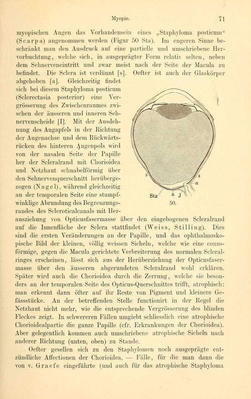 myopischen Augen das Vorhandensein eines „Staphyloma posticum (Scarpa) angenommen werden (Figur 50 Sta). Im engeren Sinne be- schränkt man den Ausdruck auf eine partielle und umschriebene Her- vorbuchtung, welche sich, in ausgeprägter Form relativ selten, neben dem Sehnerveneintritt und zwar meist nach der Seite der Macula zu befindet. Die Sclera ist verdünnt [s]. Oefter ist auch der Glaskörper abgehoben [a]. Gleichzeitig findet sich bei diesem Staphyloma posticum (Sclerectasia posterior) eine Ver- grösserung des Zwischenraumes zwi- schen der äusseren und inneren Seh- nervenscheide [I]. Mit der Ausdeh- nung des Augapfels in der Richtung der Augenachse und dem Rückwärts- rücken des hinteren Augenpols wird von der nasalen Seite der Papille her der Scleralrand mit Chorioidea und Netzhaut schnabelförmig über den Sehnervenquerschnitt herüberge- zogen (Nagel), während gleichzeitig an der temporalen Seite eine stumpf- winklige Abrundung des Begrenzungs- randes des Scleroticalcanals mit Her- ausziehung von Opticusfasermasse über den eingebogenen Scleralrand auf die Innenfläche der Sclera stattfindet (Weiss, Stilling). Dies sind die ersten Veränderungen an der Papille, und das ophthalmosko- pische Bild der kleinen, völlig weissen Sicheln, welche wie eine conus- förmige, gegen die Macula gerichtete Verbreiterung des normalen Scleral- ringes erscheinen, lässt sich aus der Herüberziehung der Opticusfaser- masse über den äusseren abgerundeten Scleralrand wohl erklären. Später wird auch die Chorioidea durch die Zerrung, welche sie beson- ders an der temporalen Seite des Opticus-Querschnittes trifft, atrophisch: man erkennt dann öfter auf ihr Reste von Pigment und kleinere Ge- fässstücke. An der betreffenden Stelle functionirt in der Regel die Netzhaut nicht mehr, wie die entsprechende Vergrösserung des blinden Fleckes zeigt. In schwereren Fällen umgiebt schliesslich eine atrophische Chorioidealpartie die ganze Papille (cfr. Erkrankungen der Chorioidea). Aber gelegentlich kommen auch umschriebene atrophische Sicheln nach anderer Richtung (unten, oben) zu Stande. Oefter gesellen sich zu den Staphylogen noch ausgeprägte ent- zündliche Affectionen der Chorioidea, — Fälle, für die man dann die von v. Graefe eingeführte (und auch für das atrophische Staphyloma