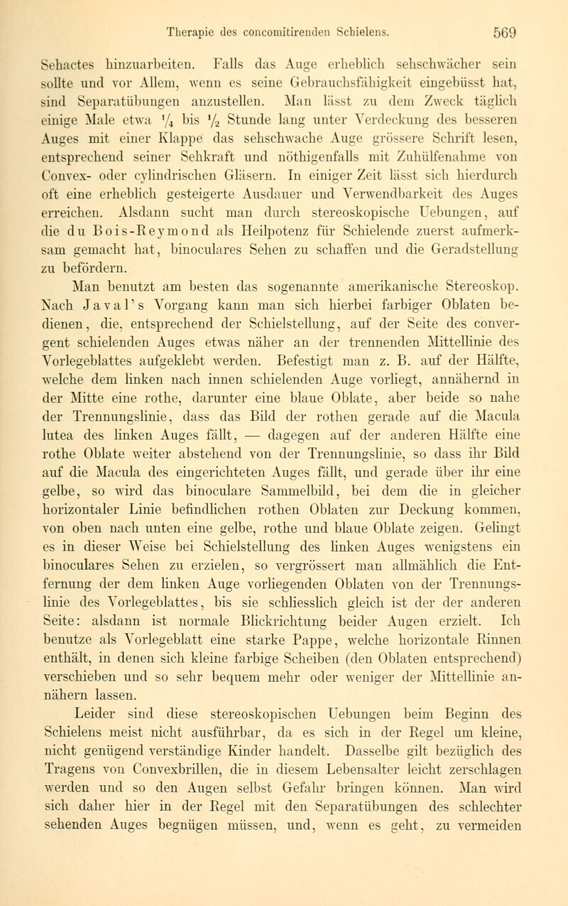 Sehactes hinzuarbeiten. Falls das Auge erheblich sehschwächer sein sollte und vor Allem, wenn es seine Gebrauchsfähigkeit eingebüsst hat, sind Separatübungen anzustellen. Man lässt zu dem Zweck täglich einige Male etwa % bis l/2 Stunde lang unter Verdeckung des besseren Auges mit einer Klappe das sehschwache Auge grössere Schrift lesen, entsprechend seiner Sehkraft und nötigenfalls mit Zuhülfenahme von Convex- oder cylindrischen Gläsern. In einiger Zeit lässt sich hierdurch oft eine erheblich gesteigerte Ausdauer und Verwendbarkeit des Auges erreichen. Alsdann sucht man durch stereoskopische Hebungen, auf die du Bois-Reymond als Heilpotenz für Schielende zuerst aufmerk- sam gemacht hat, binoculares Sehen zu schaffen und die Geradstellung zu befördern. Man benutzt am besten das sogenannte amerikanische Stereoskop. Nach J a v a 1' s Vorgang kann man sich hierbei farbiger Oblaten be- dienen , die, entsprechend der Schielstellung, auf der Seite des conver- gent schielenden Auges etwas näher an der trennenden Mittellinie des Vorlegeblattes aufgeklebt werden. Befestigt man z. B. auf der Hälfte, welche dem linken nach innen schielenden Auge vorliegt, annähernd in der Mitte eine rothe, darunter eine blaue Oblate, aber beide so nahe der Trennungslinie, dass das Bild der rothen gerade auf die Macula lutea des linken Auges fällt, — dagegen auf der anderen Hälfte eine rothe Oblate weiter abstehend von der Trennungslinie, so dass ihr Bild auf die Macula des eingerichteten Auges fällt, und gerade über ihr eine gelbe, so wird das binoculare Sammelbild, bei dem die in gleicher horizontaler Linie befindlichen rothen Oblaten zur Deckung kommen. von oben nach unten eine gelbe, rothe und blaue Oblate zeigen. Gelingt es in dieser Weise bei Schielstelhmg des linken Auges wenigstens ein binoculares Sehen zu erzielen, so vergrössert man allmählich die Ent- fernung der dem linken Auge vorliegenden Oblaten von der Trennungs- linie des Vorlegeblattes, bis sie schliesslich gleich ist der der anderen Seite: alsdann ist normale Blickrichtung beider Augen erzielt. Ich benutze als Vorlegeblatt eine starke Pappe, welche horizontale Rinnen enthält, in denen sich kleine farbige Scheiben (den Oblaten entsprechend) verschieben und so sehr bequem mehr oder weniger der Mittellinie an- nähern lassen. Leider sind diese stereoskopischen Hebungen beim Beginn des Schielens meist nicht ausführbar, da es sich in der Regel um kleine, nicht genügend verständige Kinder handelt. Dasselbe gilt bezüglich des Tragens von Convexbrillen, die in diesem Lebensalter leicht zerschlagen werden und so den Augen selbst Gefahr bringen können. Man wird sich daher hier in der Regel mit den Separatübungen des schlechter sehenden Auges begnügen müssen, und, wenn es geht, zu vermeiden