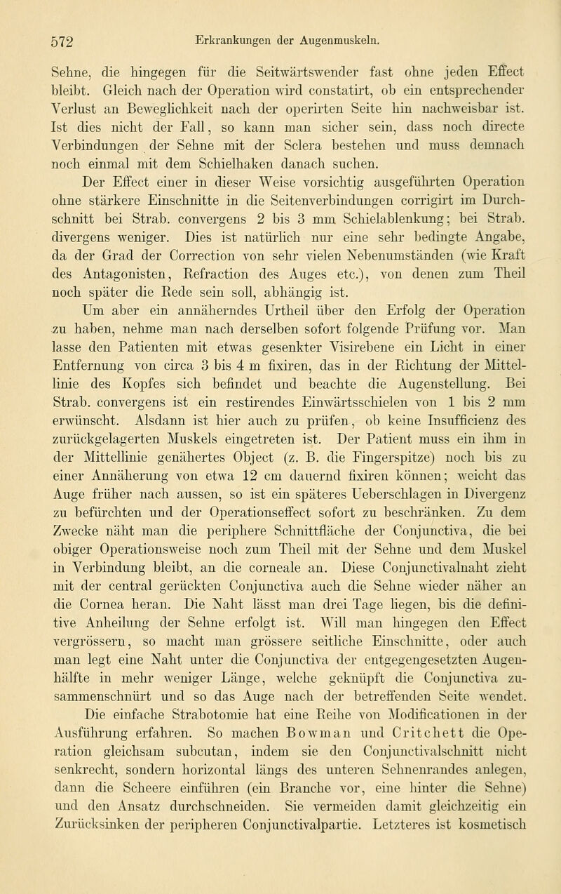 Sehne, die hingegen für die Seitwärtswender fast ohne jeden Effect bleibt. Gleich nach der Operation wird constatirt, ob ein entsprechender Verlust an Beweglichkeit nach der operirten Seite hin nachweisbar ist. Ist dies nicht der Fall, so kann man sicher sein, dass noch directe Verbindungen der Sehne mit der Sclera bestehen und muss demnach noch einmal mit dem Schielhaken danach suchen. Der Effect einer in dieser Weise vorsichtig ausgeführten Operation ohne stärkere Einschnitte in die Seitenverbindungen corrigirt im Durch- schnitt bei Strab. convergens 2 bis 3 mm Schielablenkung; bei Strab. divergens weniger. Dies ist natürlich nur eine sehr bedingte Angabe, da der Grad der Correction von sehr vielen Nebenumständen (wie Kraft des Antagonisten, Refraction des Auges etc.), von denen zum Theil noch später die Rede sein soll, abhängig ist. Um aber ein annäherndes Urtheil über den Erfolg der Operation zu haben, nehme man nach derselben sofort folgende Prüfung vor. Man lasse den Patienten mit etwas gesenkter Visirebene ein Licht in einer Entfernung von circa 3 bis 4 m fixiren, das in der Richtung der Mittel- linie des Kopfes sich befindet und beachte die Augenstellung. Bei Strab. convergens ist ein restirendes Einwärtsschielen von 1 bis 2 mm erwünscht. Alsdann ist hier auch zu prüfen, ob keine Insufficienz des zurückgelagerten Muskels eingetreten ist. Der Patient muss ein ihm in der Mittellinie genähertes Object (z. B. die Fingerspitze) noch bis zu einer Annäherung von etwa 12 cm dauernd fixiren können; weicht das Auge früher nach aussen, so ist ein späteres Ueberschlagen in Divergenz zu befürchten und der Operationseffect sofort zu beschränken. Zu dem Zwecke näht man die periphere Schnittfläche der Conjunctiva, die bei obiger Operationsweise noch zum Theil mit der Sehne und dem Muskel in Verbindung bleibt, an die corneale an. Diese Conjunctivalnaht zieht mit der central gerückten Conjunctiva auch die Sehne wieder näher an die Cornea heran. Die Naht lässt man drei Tage liegen, bis die defini- tive Anheilung der Sehne erfolgt ist. Will man hingegen den Effect vergrössern, so macht man grössere seitliche Einschnitte, oder auch man legt eine Naht unter die Conjunctiva der entgegengesetzten Augen- hälfte in mehr weniger Länge, welche geknüpft die Conjunctiva zu- sammenschnürt und so das Auge nach der betreffenden Seite Avendet. Die einfache Strabotomie hat eine Reihe von Modificationen in der Ausführung erfahren. So machen Bowman und Critchett die Ope- ration gleichsam subcutan, indem sie den Conjunctivalschnitt nicht senkrecht, sondern horizontal längs des unteren Sehnenrandes anlegen, dann die Scheere einführen (ein Branche vor, eine hinter die Sehne) und den Ansatz durchschneiden. Sie vermeiden damit gleichzeitig ein Zurücksinken der peripheren Conjunctivalpartie. Letzteres ist kosmetisch