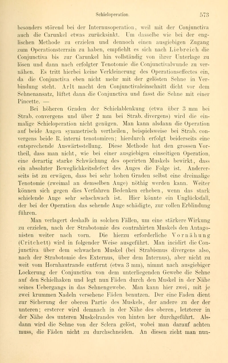 besonders störend hei der Internusoperation, weil mit der Conjunctiva auch die Carunkel etwas zurücksinkt. Um dasselbe wie bei der eng- lischen Methode zu erzielen und dennoch einen ausgiebigen Zugang zum Operationsterrain zu haben, empfiehlt es sich nach Liebreich die Conjunctiva bis zur Carunkel hin vollständig von ihrer Unterlage zu lösen und dann nach erfolgter Tenotomie die Conjunctivalwunde zu ver- nähen. Es tritt hierbei keine Verkleinerung des Operationseffectes ein, da die Conjunctiva eben nicht mehr mit der gelösten Sehne in Ver- bindung steht. Arlt macht den Conjunctivaleinschnitt dicht vor dem Sehnenansatz, lüftet dann die Conjunctiva und fasst die Sehne mit einer Pincette. — Bei höheren Graden der Schielablenkung (etwa über 3 mm bei Strab. convergens und über 2 mm bei Strab. divergens) wird die ein- malige Schieloperation nicht genügen. Man kann alsdann die Operation auf beide Augen s)Tametrisch vertheilen, beispielsweise bei Strab. con- vergens beide R. interni tenotomiren; hierdurch erfolgt beiderseits eine entsprechende Auswärtsstellung. Diese Methode hat den grossen Vor- theil, dass man nicht, wie bei einer ausgiebigen einseitigen Operation, eine derartig starke Schwächung des operirten Muskels bewirkt, dass ein absoluter Beweglichkeitsdefect des Auges die Folge ist. Anderer- seits ist zu erwägen, dass bei sehr hohen Graden selbst eine dreimalige Tenotomie (zweimal an demselben Auge) nöthig werden kann. Weiter können sich gegen dies Verfahren Bedenken erheben, wenn das stark schielende Auge sehr sehschwach ist. Hier könnte ein Unglücksfall, der bei der Operation das sehende Auge schädigte, zur vollen Erblindung führen. Man verlagert deshalb in solchen Fällen, um eine stärkere Wirkung zu erzielen, nach der Strabotomie des contrahirten Muskels den Antago- nisten weiter nach vorn. Die hierzu erforderliche V o r n ä h u n g (Critchett) wird in folgender Weise ausgeführt. Man incidirt die Con- junctiva über dem schwachen Muskel (bei Strabismus divergens also, nach der Strabotomie des Externus, über dem Internus), aber nicht zu weit vom Hornhautrande entfernt (etwa 3 mm), nimmt nach ausgiebiger Lockerung der Conjunctiva von dem unterhegenden Gewebe die Sehne auf den Schielhaken und legt nun Fäden durch den Muskel in der Nähe seines Uebergangs in das Sehnengewebe. Man kann hier zwei, mit je zwei krunimen Nadeln versehene Fäden benutzen. Der eine Faden dient zur Sicherung der oberen Partie des Muskels, der andere zu der der unteren; ersterer wird demnach in der Nähe des oberen, letzterer in der Nähe des unteren Muskelrandes von hinten her dm-chgeführt. Als- dann wird die Sehne von der Sclera gelöst, wobei man darauf achten niuss, die Fäden nicht zu durchschneiden. An diesen zieht man nun-