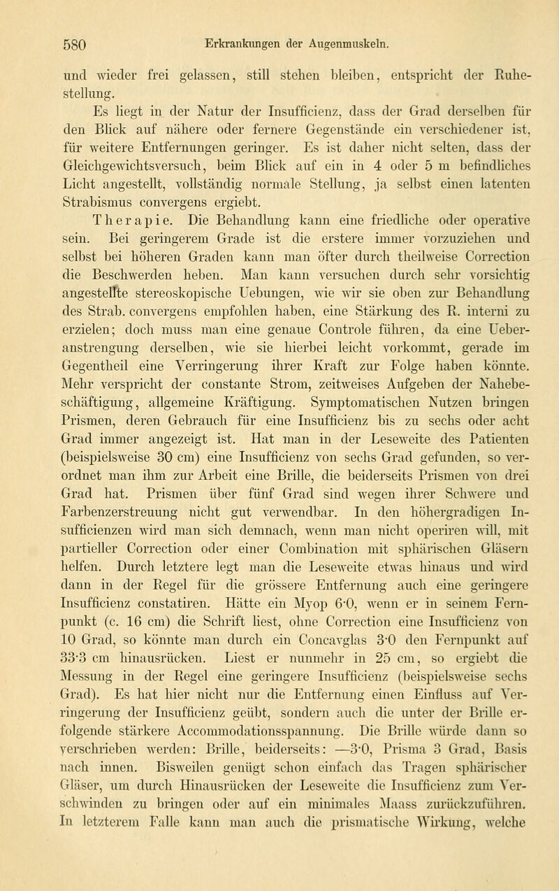 und wieder frei gelassen, still stehen bleiben, entspricht der Ruhe- stellung. Es liegt in der Natur der Insuffizienz, dass der Grad derselben für den Blick auf nähere oder fernere Gegenstände ein verschiedener ist. für weitere Entfernungen geringer. Es ist daher nicht selten, dass der Gleichgewichtsversuch, beim Blick auf ein in 4 oder 5 in befindliches Licht angestellt, vollständig normale Stellung, ja selbst einen latenten Strabismus convergens ergiebt. Therapie. Die Behandlung kann eine friedliche oder operative sein. Bei geringerem Grade ist die erstere immer vorzuziehen und selbst bei höheren Graden kann man öfter durch theilweise Correction die Beschwerden heben. Man kann versuchen durch sehr vorsichtig angesteifte stereoskopische Uebungen, wie wir sie oben zur Behandlung des Strab. convergens empfohlen haben, eine Stärkung des R. interni zu erzielen; doch muss man eine genaue Controle führen, da eine Ueber- anstrengung derselben, wie sie hierbei leicht vorkommt, gerade im Gegentheil eine Verringerung ihrer Kraft zur Folge haben könnte. Mehr verspricht der constante Strom, zeitweises Aufgeben der Nahebe- schäftigung, allgemeine Kräftigung. Symptomatischen Nutzen bringen Prismen, deren Gebrauch für eine Insufficienz bis zu sechs oder acht Grad immer angezeigt ist. Hat man in der Leseweite des Patienten (beispielsweise 30 cm) eine Insufficienz von sechs Grad gefunden, so ver- ordnet man ihm zur Arbeit eine Brille, die beiderseits Prismen von drei Grad hat. Prismen über fünf Grad sind wegen ihrer Schwere und Farbenzerstreuung nicht gut verwendbar. In den höhergradigen In- suffizienzen wird man sich demnach, wenn man nicht operiren will, mit partieller Correction oder einer Combination mit sphärischen Gläsern helfen. Durch letztere legt man die Leseweite etwas hinaus und wird dann in der Regel für die grössere Entfernung auch eine geringere Insufficienz constatiren. Hätte ein Myop 6*0, wenn er in seinem Fern- punkt (c. 16 cm) die Schrift liest, ohne Correction eine Insufficienz von 10 Grad, so könnte man durch ein Concavglas 3*0 den Fernpunkt auf 33*3 cm hinausrücken. Liest er nunmehr in 25 cm, so ergiebt die Messung in der Regel eine geringere Insufficienz (beispielsweise sechs Grad). Es hat hier nicht nur die Entfernung einen Einfluss auf Ver- ringerung der Insufficienz geübt, sondern auch die unter der Brille er- folgende stärkere Accommodationsspannung. Die Brille würde dann so verschrieben werden: Brille, beiderseits: —3*0, Prisma 3 Grad, Basis nach innen. Bisweilen genügt schon einfach das Tragen sphärischer Gläser, um durch Hinausrücken der Leseweite die Insufficienz zum Ver- schwinden zu bringen oder auf ein minimales Maass zurückzuführen. In letzterem Falle kann man auch die prismatische Wirkung, welche