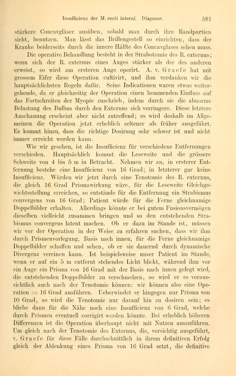 stärkere Concavgläser ausüben, sobald man durch ihre Randpartien sieht, benutzen. Man lässt das Brillengestell so einrichten, dass der Kranke beiderseits durch die innere Hälfte des Concavglases sehen muss. Die operative Behandlung besteht in der Strabotomie des R. externus; wenn sich der R. externus eines Auges stärker als der des anderen erweist, so wird am ersteren Auge operirt. A. v. Graefe hat mit grossem Eifer diese Operation cultivirt, und ihm verdanken wir die hauptsächlichsten Regeln dafür. Seine Indicationen waren etwas weiter- gehende, da er gleichzeitig der Operation einen hemmenden Einfluss auf das Fortschreiten der Myopie zuschrieb, indem durch sie die abnorme Belastung des Bulbus durch den Externus sich verringere. Diese letztere Anschauung erscheint aber nicht zutreffend; es wird deshalb im Allge- meinen die Operation jetzt erheblich seltener als früher ausgeführt. Es kommt hinzu, dass die richtige Dosirung sehr schwer ist und nicht immer erreicht werden kann. Wie wir gesehen, ist die Insufficienz für verschiedene Entfernungen verschieden. Hauptsächlich kommt die Leseweite und die grössere Sehweite von 4 bis 5 m in Betracht. Nehmen wir an, in ersterer Ent- fernung bestehe eine Insufficienz von 16 Grad; in letzterer gar keine Insufficienz. Würden wir jetzt durch eine Tenotomie des R. externus, die gleich 16 Grad Prismawirkung wäre, für die Leseweite Gleichge- wichtsstellung erreichen, so entstände für die Entfernung ein Strabismus convergens von 16 Grad; Patient würde für die Ferne gleichnamige Doppelbilder erhalten. Allerdings könnte er bei gutem Fusionsvermögen dieselben vielleicht zusammen bringen und so den entstehenden Stra- bismus convergens latent machen. Ob er dazu im Stande ist, müssen wir vor der Operation in der Weise zu erfahren suchen, dass wir ihm durch Prismenvorlegung, Basis nach innen, für die Ferne gleichnamige Doppelbilder schaffen und sehen, ob er sie dauernd durch dynamische Divergenz vereinen kann. Ist beispielsweise unser Patient im Stande, wenn er auf ein 5 m entfernt stehendes Licht blickt, während ihm vor ein Auge ein Prisma von 16 Grad mit der Basis nach innen gelegt wird, die entstehenden Doppelbilder zu verschmelzen, so wird er es voraus- sichtlich auch nach der Tenotomie können: wir können also eine Ope- ration = 16 Grad ausführen. Ueberwindet er hingegen nur Prisma von 10 Grad, so wird die Tenotomie nur darauf hin zu dosiren sein; es bliebe dann für die Nähe noch eine Insufficienz von 6 Grad, welche durch Prismen eventuell corrigirt werden könnte. Bei erheblich höheren Differenzen ist die Operation überhaupt nicht mit Nutzen auszuführen. Um gleich nach der Tenotomie des Externus, die, vorsichtig ausgeführt, v. Graefe für diese Fälle durchschnittlich in ihrem definitiven Erfolg gleich der Ablenkung eines Prisma von 16 Grad setzt, die definitive
