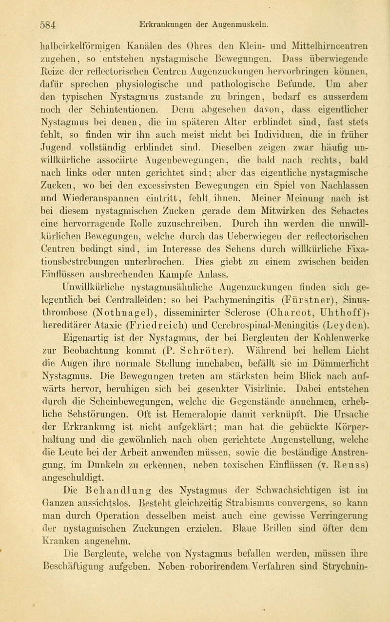 halbcirkelförmigen Kanälen des Ohres den Klein- und Mittelhirncentren zugehen, so entstehen nystagmische Bewegungen. Dass überwiegende Reize der reflectorischen Centren Augenzuckungen hervorbringen können, dafür sprechen physiologische und pathologische Befunde. Um aber den typischen Nystagmus zustande zu bringen, bedarf es ausserdem noch der Sehintentionen. Denn abgesehen davon, dass eigentlicher Nystagmus bei denen, die im späteren Alter erblindet sind, fast stets fehlt, so finden wir ihn auch meist nicht bei Individuen, die in früher Jugend vollständig erblindet sind. Dieselben zeigen zwar häufig un- willkürliche associirte Augenbewegungen, die bald nach rechts, bald nach links oder unten gerichtet sind; aber das eigentliche nystagmische Zucken, wo bei den excessivsten Bewegungen ein Spiel von Nachlassen und Wiederanspannen eintritt, fehlt ihnen. Meiner Meinung nach ist bei diesem nystagmischen Zucken gerade dem Mitwirken des Sehactes eine hervorragende Bolle zuzuschreiben. Durch ihn werden die unwill- kürlichen Bewegungen, welche durch das Ueberwiegen der reflectorischen Centren bedingt sind, im Interesse des Sehens durch willkürliche Fixa- tionsbestrebungen unterbrochen. Dies giebt zu einem zwischen beiden Einflüssen ausbrechenden Kampfe Anlass. Unwillkürliche nystagmusähnliche Augenzuckungen finden sich ge- legentlich bei Centralleiden: so bei Pachymeningitis (Fürstner), Sinus- thrombose (Nothnagel), disseminirter Sclerose (Charcot, Uhthoff)? hereditärer Ataxie (Friedreich) und Cerebrospinal-Meningitis (Leyden). Eigenartig ist der Nystagmus, der bei Bergleuten der Kohlenwerke zur Beobachtung kommt (P. Schröter). Während bei hellem Licht die Augen ihre normale Stellung innehaben, befällt sie im Dämmerlicht Nystagmus. Die Bewegungen treten am stärksten beim Blick nach auf- wärts hervor, beruhigen sich bei gesenkter Visirlinie. Dabei entstehen durch die Scheinbewegungen, welche die Gegenstände annehmen, erheb- liche Sehstörungen. Oft ist Hemeralopie damit verknüpft. Die Ursache der Erkrankung ist nicht aufgeklärt; man hat die gebückte Körper- haltung und die gewöhnlich nach oben gerichtete Augenstellung, welche die Leute bei der Arbeit anwenden müssen, sowie die beständige Anstren- gung, im Dunkeln zu erkennen, neben toxischen Einflüssen (v. Reuss) angeschuldigt. Die Behandlung des Nystagmus der Schwachsichtigen ist im Ganzen aussichtslos. Besteht gleichzeitig Strabismus convergens, so kann man durch Operation desselben meist auch eine gewisse Verringerung der nystagmischen Zuckungen erzielen. Blaue Brillen sind öfter dem Kranken angenehm. Die Bergleute, welche von Nystagmus befallen werden, müssen ihre Beschäftigung aufgeben. Neben roborirendem Verfahren sind Strychnin-