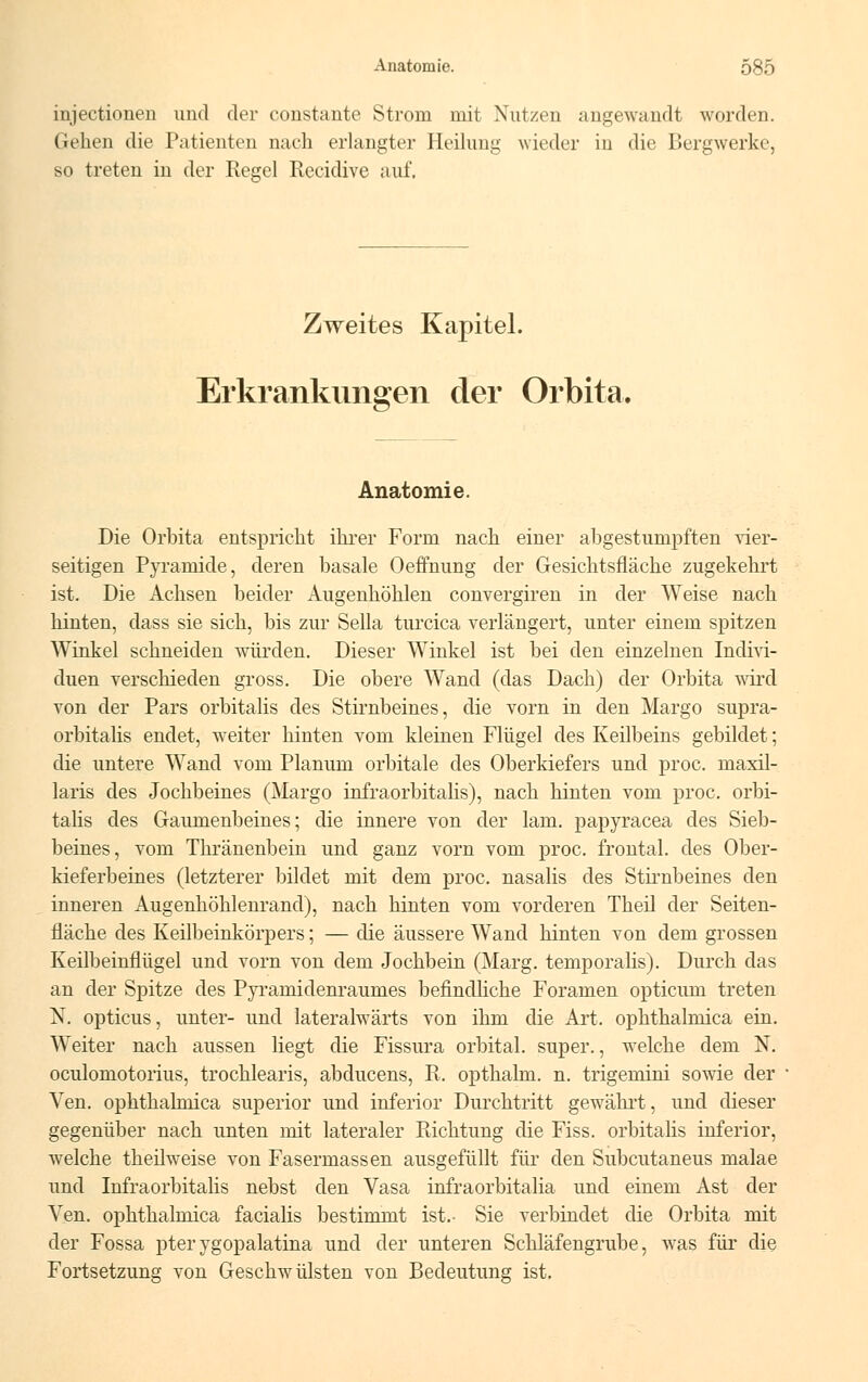 injectionen und der constante Strom mit Nutzen angewandt worden. Gehen die Patienten nach erlangter Heilung wieder in die Bergwerke, so treten in der Regel Recidive auf. Zweites Kapitel. Erkrankungen der Orbita. Anatomie. Die Orbita entspricht ihrer Form nach einer abgestumpften vier- seitigen Pyramide, deren basale Oeffnung der Gesichtsfläche zugekehrt ist. Die Achsen beider Augenhöhlen convergiren in der Weise nach hinten, dass sie sich, bis zur Sella turcica verlängert, unter einem spitzen Winkel schneiden würden. Dieser Winkel ist bei den einzelnen Indivi- duen verschieden gross. Die obere Wand (das Dach) der Orbita wird von der Pars orbitalis des Stirnbeines, die vorn in den Margo supra- orbitalis endet, weiter hinten vom kleinen Flügel des Keilbeins gebildet; die untere Wand vom Planum orbitale des Oberkiefers und proc. maxil- laris des Jochbeines (Margo infraorbitalis), nach hinten vom proc. orbi- talis des Gaumenbeines; die innere von der lam. papyracea des Sieb- beines, vom Thränenbein und ganz vorn vom proc. frontal, des Ober- kieferbeines (letzterer bildet mit dem proc. nasalis des Stirnbeines den inneren Augenhöhlenrand), nach hinten vom vorderen Theil der Seiten- fläche des Keilbeinkörpers; — die äussere Wand hinten von dem grossen Keilbeinflügel und vorn von dem Jochbein (Marg. temporalis). Durch das an der Spitze des Pyramidenraunies befindliche Foramen opticum treten N. opticus, unter- und lateralwärts von ihm die Art. ophthalmica ein. Weiter nach aussen liegt die Fissura orbital, super., welche dem N. oculomotorius, trochlearis, abducens, R. opthalm. n. trigemini sowie der Ven. ophthalmica superior und inferior Durchtritt gewährt, und dieser gegenüber nach unten mit lateraler Richtung die Fiss. orbitalis inferior, welche theilweise von Fasermassen ausgefüllt für den Subcutaneus malae und Infraorbitalis nebst den Vasa infraorbitalia und einem Ast der Ven. ophthalmica facialis bestimmt ist.- Sie verbindet die Orbita mit der Fossa pterygopalatina und der unteren Schläfengrube, was für die Fortsetzung von Geschwülsten von Bedeutung ist.