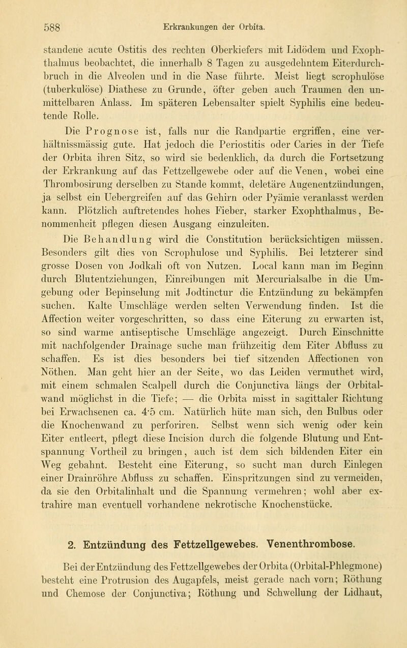 stanclene acute Ostitis des rechten Oberkiefers mit Lidödem und Exoph- thalmus beobachtet, die innerhalb 8 Tagen zu ausgedehntem Eiterdurch- bruch in die Alveolen und in die Nase führte. Meist liegt scrophulöse (tuberkulöse) Diathese zu Grunde, öfter geben auch Traumen den un- mittelbaren Änlass. Im späteren Lebensalter spielt Syphilis eine bedeu- tende Rolle. Die Prognose ist, falls nur die Randpartie ergriffen, eine ver- hältnissmässig gute. Hat jedoch die Periostitis oder Caries in der Tiefe der Orbita ihren Sitz, so wird sie bedenklich, da durch die Fortsetzung der Erkrankung auf das Fettzellgewebe oder auf die Venen, wobei eine Thrombosirung derselben zu Stande kommt, deletäre Augenentzündungen, ja selbst ein Uebergreifen auf das Gehirn oder Pyämie veranlasst werden kann. Plötzlich auftretendes hohes Fieber, starker Exophthalmus, Be- nommenheit pflegen diesen Ausgang einzuleiten. Die Behandlung wird die Constitution berücksichtigen müssen. Besonders gilt dies von Scrophulöse und Syphilis. Bei letzterer sind grosse Dosen von Jodkali oft von Nutzen. Local kann man im Beginn durch Blutentziehungen, Einreibungen mit Mercurialsalbe in die Um- gebung oder Bepinselung mit Jodtinctur die Entzündung zu bekämpfen suchen. Kalte Umschläge werden selten Verwendung finden. Ist die Affection weiter vorgeschritten, so dass eine Eiterung zu erwarten ist, so sind warme antiseptische Umschläge angezeigt. Durch Einschnitte mit nachfolgender Drainage suche man frühzeitig dem Eiter Abfluss zu schaffen. Es ist dies besonders bei tief sitzenden Affectionen von Nöthen. Man geht hier an der Seite, wo das Leiden vermuthet wird, mit einem schmalen Scalpell durch die Conjunctiva längs der Orbital- wand möglichst in die Tiefe; — die Orbita misst in sagittaler Richtung bei Erwachsenen ca. 4*5 cm. Natürlich hüte man sich, den Bulbus oder die Knochenwand zu perforiren. Selbst wenn sich wenig oder kein Eiter entleert, pflegt diese Incision durch die folgende Blutung und Ent- spannung Vortheil zu bringen, auch ist dem sich bildenden Eiter ein Weg gebahnt. Besteht eine Eiterung, so sucht man durch Einlegen einer Drainröhre Abfluss zu schaffen. Einspritzungen sind zu vermeiden, da sie den Orbitalinhalt und die Spannung vermehren; wohl aber ex- trahire man eventuell vorhandene nekrotische Knochenstücke. 2. Entzündung des Fettzellgewebes. Venenthrombose. Bei der Entzündung des Fettzellgewebes der Orbita (Orbital-Phlegmone) besteht eine Protrusion des Augapfels, meist gerade nach vom; Röthung und Chemose der Conjunctiva; Röthung und Schwellung der Lidhaut,