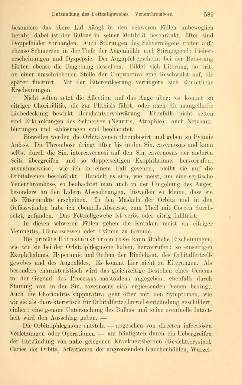 besonders das obere Lid hängt in den schweren Fällen unbeweglich herab; dabei ist der Bulbus in seiner Motilität beschränkt, öfter sind Doppelbilder vorhanden. Auch Störungen des Sehvermögens treten auf; ebenso Schmerzen in der Tiefe der Augenhöhle und Stirngegend; Fieber- erscheinungen und Dyspepsie. Der Augapfel erscheint bei der Betastung härter, ebenso die Umgebung desselben. Bildet sich Eiterung, so tritt an einer umschriebenen Stelle der Conjunctiva eine Geschwulst auf, die später fluetoirt. Mit der Eiterentleerung verringern sich sämmtliche Erscheinungen. Nicht selten setzt die Affection auf das Auge über; es kommt zu eitriger Chorioiditis, die zur Phthisis führt, oder auch die mangelhafte Lidbedeckung bewirkt Hornhautverschwärung. Ebenfalls nicht selten sind Erkrankungen des Sehnerven (Neuritis, Atrophie); auch Netzhaut- blutungen und -ablösungen sind beobachtet. Bisweilen werden die Orbitalvenen thrombosirt und geben zu Pyämie Anlass. Die Thrombose dringt öfter bis in den Sin. cavernosus und kann selbst durch die Sin. intereavernosi auf den Sin. cavernosus der anderen Seite übergreifen und so doppelseitigen Exophthalmus hervorrufen; ausnahmsweise, wie ich in einem Fall gesehen, bleibt sie auf die Orbitalvenen beschränkt. Handelt es sich, wie meist, um eine septische Venenthrombose, so beobachtet man auch in der Umgebung des Auges, besonders an den Lidern Abscedirungen, bisweilen so kleine, dass sie als Eiterpunkte erscheinen. In den Muskeln der Orbita und in den Gefässwänden habe ich ebenfalls Abscesse, zum Theil mit Coccen durch- setzt, gefunden. Das Fettzellgewebe ist serös oder eitrig infiltrirt. In diesen schweren Fällen gehen die Kranken meist an eitriger Meningitis, Hirnabscessen oder Pyämie zu Grunde. Die primäre Hirnsinusthrombose kann ähnliche Erscheinungen, wie wir sie bei der Orbitalphlegmone haben, hervorrufen: so einseitigen Exophthalmus, Hyperämie und Oedem der Bindehaut, des Orbitalfettzell- gewebes und des Augenlides. Es kommt hier nicht zu Eiterungen. Als besonders charakteristisch wird das gleichzeitige Bestehen eines Oedems in der Gegend des Processus mastoideus angegeben, ebenfalls durch Stauung von in den Sin. cavernosus sich ergiessenden Venen bedingt. Auch die Chorioiditis suppurativa geht öfter mit den Symptomen, wie wir sie als charakteristisch für Orbitalfettzellgewebsentzündung geschildert, einher: eine genaue Untersuchung des Bulbus und seine eventuelle Intact- heit wird den Ausschlag geben. — Die Orbitalphlegmone entsteht — abgesehen von directen infectiosen Verletzungen oder Operationen — am häufigsten durch ein Uebergreifen der Entzündung von nahe gelegenen Krankheitsherden (Gesichtserysipel, Caries der Orbita, Affectionen der angrenzenden Knochenhöhlen, Wurzel-