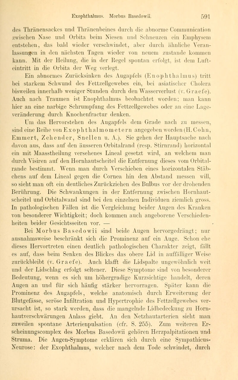 des Thränensackes und Thränenbeines durch die abnorme Communication /wischen Nase und Orbita beim Niesen und Schneuzen ein Emphysem entstehen, das bald wieder verschwindet, aber durch ähnliche Veran- lassungen in den nächsten Tagen wieder von neuem zustande kommen kann. Mit der Heilung, die in der Regel spontan erfolgt, isl dem Luft- eintritt in die Orbita der Weg verlegt. Ein abnormes Zurücksinken des Augapfels (Enophthalmus) tritt bei starkem Schwund des Fettzellgewebes ein, bei asiatischer Cholera bisweilen innerhalb weniger Stunden durch den Wasserverlust (v. Graefe). Auch nach Traumen ist Enophthalmus beobachtet worden; man kann hier an eine narbige Schrumpfung des Fettzellgewebes oder an eine Lager Veränderung durch Knochenfractur denken. Um das Hervorstehen des Augapfels dem Grade nach zu messen, sind eine Reihe von Exophthalmometern angegeben worden (H. Cohn, Eniniert, Zehender, Snellen u. A.). Sie gehen der Hauptsache nach davon aus, dass auf den äusseren Orbitalrand (resp. Stirnrand) horizontal ein mit Maasstheilung versehenes Lineal gesetzt wird, an welchem man durch Visiren auf den Hornhautscheitel die Entfernung dieses vom Orbital- rande bestimmt. Wenn- man durch Verschieben eines horizontalen Stäb- chens auf dem Lineal gegen die Cornea hin den Abstand messen will, so sieht man oft ein deutliches Zurückziehen des Bulbus vor der drohenden Berührung. Die Schwankungen in der Entfernung zwischen Hornhaut- scheitel und Orbitalwand sind bei den einzelnen Individuen ziemlich gross. In pathologischen Fällen ist die Vergleichung beider Augen des Kranken von besonderer Wichtigkeit; doch kommen auch angeborene Verschieden- heiten beider Gesichtsseiten vor. — Bei Morbus Basedowii sind beide Augen hervorgedrängt; nur ausnahmsweise beschränkt sich die Prominenz auf ein Auge. Schon ehe dieses Hervortreten einen deutlich pathologischen Charakter zeigt, fällt es auf, dass beim Senken des Blickes das obere Lid in auffälliger Weise zurückbleibt (v. Graefe). Auch klafft die Lidspalte ungewöhnlich weit und der Lidschlag erfolgt seltener. Diese Symptome sind von besonderer Bedeutung, wenn es sich um höhergradige Kurzsichtige handelt, deren Augen an und für sich häufig stärker hervorragen. Später kann die Prominenz des Augapfels, welche anatomisch durch Erweiterung der Blutgefässe, seröse Infiltration und Hypertrophie des Fettzellgewebes ver- ursacht ist, so stark werden, dass die mangelnde Lidbedeckung zu Horn- hautverschwärungen Anlass giebt. An den Netzhautarterien sieht man zuweilen spontane Arterienpulsation (cfr. S. 255). Zum weiteren Er- scheinungscomplex des Morbus Basedowii gehören Herzpalpitationen und Struma. Die Augen-Symptome erklären sich durch eine Sympathicus- Xeurose: der Exophthalmus, welcher nach dem Tode schwindet, durch