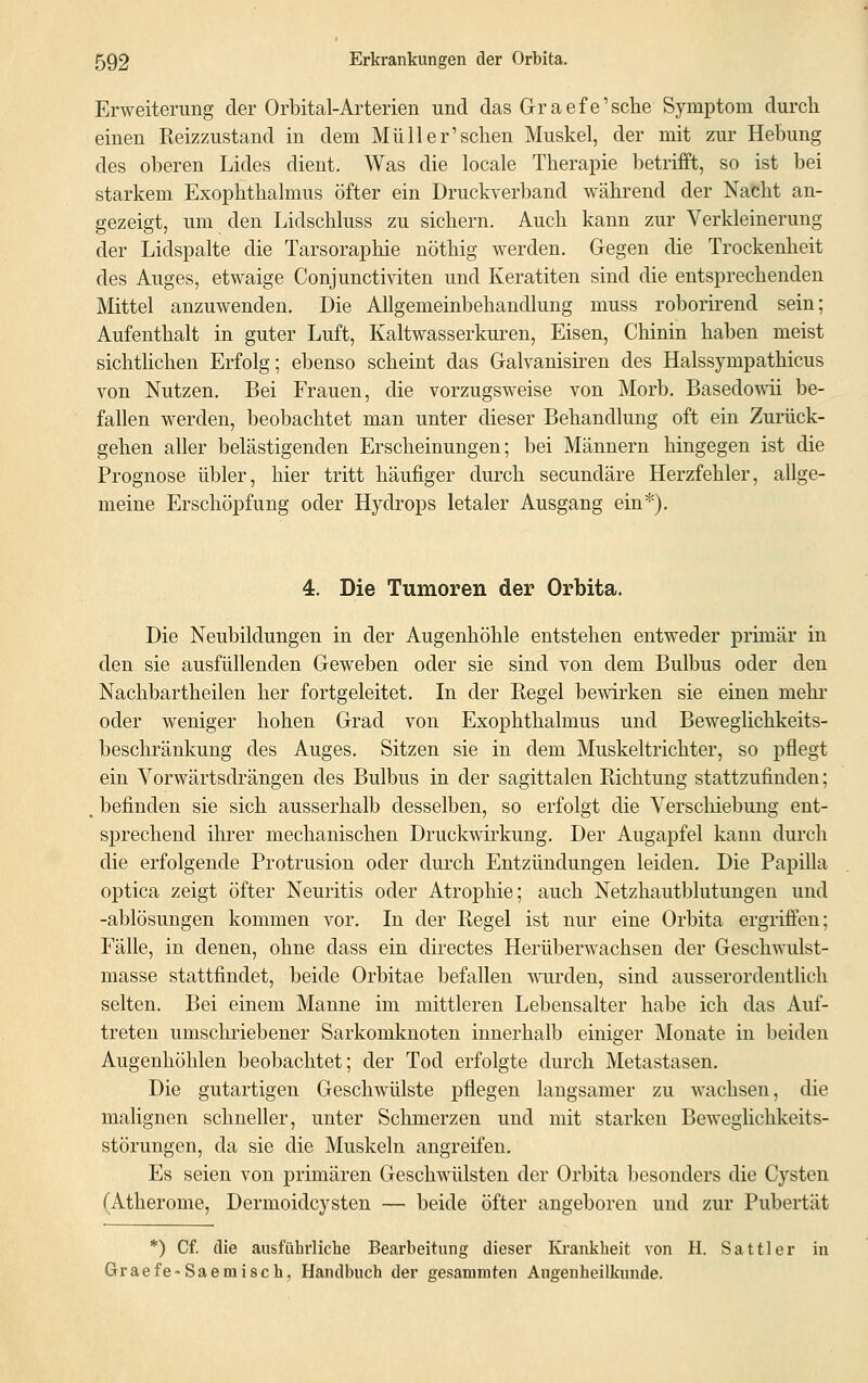 Erweiterung der Orbital-Arterien und das Graefe'sche Symptom durch einen Reizzustand in dem Müll er'sehen Muskel, der mit zur Hebung des oberen Lides dient. Was die locale Therapie betrifft, so ist bei starkem Exophthalmus öfter ein Druckverband während der Nacht an- gezeigt, um den Lidschluss zu sichern. Auch kann zur Verkleinerung der Lidspalte die Tarsoraphie nöthig werden. Gegen die Trockenheit des Auges, etwaige Conjunctiviten und Keratiten sind die entsprechenden Mittel anzuwenden. Die Allgemeinbehandlung muss roborirend sein; Aufenthalt in guter Luft, Kaltwasserkuren, Eisen, Chinin haben meist sichtlichen Erfolg; ebenso scheint das Galvanisiren des Halssynipathicus von Nutzen. Bei Frauen, die vorzugsweise von Morb. Basedowii be- fallen werden, beobachtet man unter dieser Behandlung oft ein Zurück- gehen aller belästigenden Erscheinungen; bei Männern hingegen ist die Prognose übler, hier tritt häufiger durch seeundäre Herzfehler, allge- meine Erschöpfung oder Hydrops letaler Ausgang ein*). 4. Die Tumoren der Orbita. Die Neubildungen in der Augenhöhle entstehen entweder primär in den sie ausfüllenden Geweben oder sie sind von dem Bulbus oder den Nachbartheilen her fortgeleitet. In der Regel bewirken sie einen mehr oder weniger hohen Grad von Exophthalmus und Beweglichkeits- beschränkung des Auges. Sitzen sie in dem Muskeltrichter, so pflegt ein Vorwärtsdrängen des Bulbus in der sagittalen Richtung stattzufinden; befinden sie sich ausserhalb desselben, so erfolgt die Verschiebung ent- sprechend ihrer mechanischen Druckwirkung. Der Augapfel kann durch die erfolgende Protrusion oder durch Entzündungen leiden. Die Papilla optica zeigt öfter Neuritis oder Atrophie; auch Netzhautblutungen und -ablösungen kommen vor. In der Regel ist nur eine Orbita ergriffen; Fälle, in denen, ohne dass ein clirectes Herüberwachsen der Geschwulst- masse stattfindet, beide Orbitae befallen wurden, sind ausserordentlich selten. Bei einem Manne im mittleren Lebensalter habe ich das Auf- treten umschriebener Sarkomknoten innerhalb einiger Monate in beiden Augenhöhlen beobachtet; der Tod erfolgte durch Metastasen. Die gutartigen Geschwülste pflegen langsamer zu wachsen, die malignen schneller, unter Schmerzen und mit starken Beweglichkeits- störungen, da sie die Muskeln angreifen. Es seien von primären Geschwülsten der Orbita besonders die Cysten (Atherome, Dermoidcysten — beide öfter angeboren und zur Pubertät *) Cf. die ausführliche Bearbeitung dieser Krankheit von H. Sattler in Graefe-Saemisch, Handbuch der gesammten Augenheilkunde.