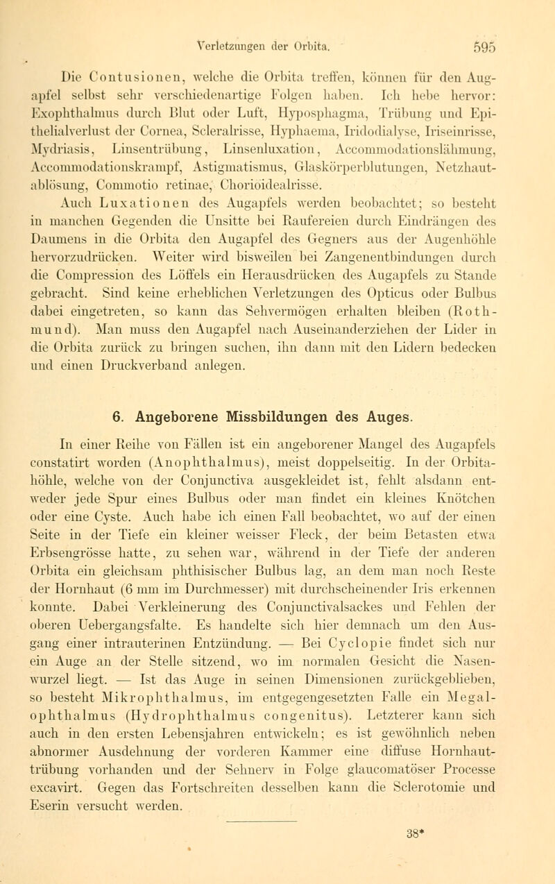 Die Contusioneu, welche die Orbita treffen, können für den Aug- apfel selbst sehr verschiedenartige Folgen haben. Ich hebe hervor: Exophthalmus durch Blut oder Luft, Hyposphagma, Trübung und Epi- thelialverlust der Cornea, Scleralrisse, Hyphaema, Iridodialyse, Iriseinrisse, Mydriasis, Linsentrübung, Linsenluxation, Accommödationslähmung, Aeeommodationskrampf, Astigmatismus, Glaskürperblutungen, Netzhaut- ablösung, Commotio retinae, Chorioidealrisse. Auch Luxationen des Augapfels werden beobachtet; so besteht in manchen Gegenden die Unsitte bei Raufereien durch Eindrängen des Daumens in die Orbita den Augapfel des Gegners aus der Augenhöhle hervorzudrücken. Weiter wird bisweilen bei Zangenentbindungen durch die Compression des Löffels ein Herausdrücken, des Augapfels zu Stande gebracht. Sind keine erheblichen Verletzungen des Opticus oder Bulbus dabei eingetreten, so kann das Sehvermögen erhalten bleiben (Roth- mund). Man muss den Augapfel nach Auseinanderziehen der Lider in die Orbita zurück zu bringen suchen, ihn dann mit den Lidern bedecken und einen Druckverband anlegen. 6. Angeborene Missbildungen des Auges. In einer Reihe von Fällen ist ein angeborener Mangel des Augapfels constatirt worden (Anophthalmus), meist doppelseitig. In der Orbita- höhle, welche von der Conjunctiva ausgekleidet ist, fehlt alsdann ent- weder jede Spur eines Bulbus oder man findet ein kleines Knötchen oder eine Cyste. Auch habe ich einen Fall beobachtet, wo auf der einen Seite in der Tiefe ein kleiner weisser Fleck, der beim Betasten etwa Erbsengrösse hatte, zu sehen war, während in der Tiefe der anderen Orbita ein gleichsam phthisischer Bulbus lag, an dem man noch Reste der Hornhaut (6 mm im Durchmesser) mit durchscheinender Iris erkennen konnte. Dabei Verkleinerung des Conjunctivalsackes und Fehlen der oberen Uebergangsfalte. Es handelte sich hier demnach um den Aus- gang einer intrauterinen Entzündung. — Bei Cyclopie findet sich nur ein Auge an der Stelle sitzend, wo im normalen Gesicht die Nasen- wurzel liegt. — Ist das Auge in seinen Dimensionen zurückgeblieben, so besteht Mikrophthalmus, im entgegengesetzten Falle ein Megal- ophthalmus (Hydrophthalmus congenitus). Letzterer kann sich auch in den ersten Lebensjahren entwickeln; es ist gewöhnlich neben abnormer Ausdehnung der vorderen Kammer eine diffuse Hornhaut- trübung vorhanden und der Sehnerv in Folge glaucomatöser Processe excavirt. Gegen das Fortschreiten desselben kann die Sclerotomie und Eserin versucht werden. 38*