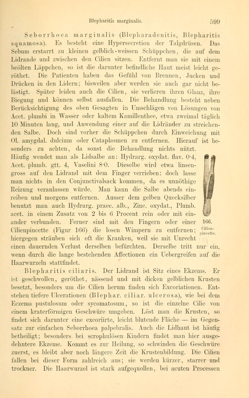 Seborrhoea marginales (Blepharadenitis, Blepharitis squamosa). Es besteht eine Hypersecretion der Talgdrüsen. Das Sebnni erstarrt zu kleinen gelblich-weissen Schüppchen, die auf dem Lidrande und zwischen den Cilien sitzen. Entfernt man sie mit einem beulten Läppchen, so ist die darunter befindliche Haut meist leicht ge- röthet. Die Patienten haben das Gefühl von Brennen, Jucken und Drücken in den Lidern; bisweilen aber werden sie auch gar nicht be- lästigt. Später leiden auch die Cilien, sie verlieren ihren Glanz, ihre Biegung und können selbst ausfallen. Die Behandlung besteht neben Berücksichtigung des oben Gesagten in Umschlägen von Lösungen von Acet. plumbi in Wasser oder kaltem Kamillenthee, etwa zweimal täglich 10 Minuten lang, und Anwendung einer auf die Lidränder zu streichen- den Salbe. Doch sind vorher die Schüppchen durch Einweichung mit Ol. amygdal. dulcium oder Cataplasmen zu entfernen. Hierauf ist be- sonders zu achten, da sonst die Behandlung nichts nützt. Häufig wendet man als Lidsalbe an: Hydrarg. oxydat. flav. 0'4, ß A Acet. plumb. gtt. 4, Yaselini 80. Dieselbe wird etwa linsen- j |[ gross auf den Lidrand mit dem Finger verrieben: doch lasse man nichts in den Conjunctivalsack kommen, da es unnöthige Reizung veranlassen würde. Man kann die Salbe abends ein- reiben und morgens entfernen. Ausser dem gelben Quecksilber benutzt man auch Hydrarg. praec. alb., Zinc, oxydat., Plumb. acet. in einem Zusatz von 2 bis 6 Procent rein oder mit ein- ander verbunden. Ferner sind mit den Fingern oder einer 166. Cilienpincette (Figur 166) die losen Wimpern zu entfernen; ^f1^} hiergegen sträuben sich oft die Kranken, weil sie mit Unrecht einen dauernden Verlust derselben befürchten. Derselbe tritt nur ein, wenn durch die lange bestehenden Affectionen ein Uebergreifen auf die Haarwurzeln stattfindet. Blepharitis ciliaris. Der Lidrand ist Sitz eines Ekzems. Er ist geschwollen, geröthet, nässend und mit dicken gelblichen Krusten besetzt, besonders um die Cilien herum finden sich Excoriationen. Ent- stehen tiefere Llcerationen (Blephar. ciliar, ulcerosa), wie bei dem Eczema pustulosum oder sycomatosum, so ist die einzelne Cilie von einem kraterförmigen Geschwüre umgeben. Löst man die Krusten, so findet sich darunter eine excoriirte, leicht blutende Fläche — im Gegen- satz zur einfachen Seborrhoea palpebralis. Auch die Lidhaut ist häufig betheiligt; besonders bei scrophulösen Kindern findet man hier ausge- dehntere Ekzeme. Kommt es zur Heilung, so schwinden die Geschwüre zuerst, es bleibt aber noch längere Zeit die Krustenbildung. Die Cilien fallen bei dieser Form zahlreich aus; sie werden kürzer, starrer und trockner. Die Haarwurzel ist stark aufgequollen, bei acuten Processen