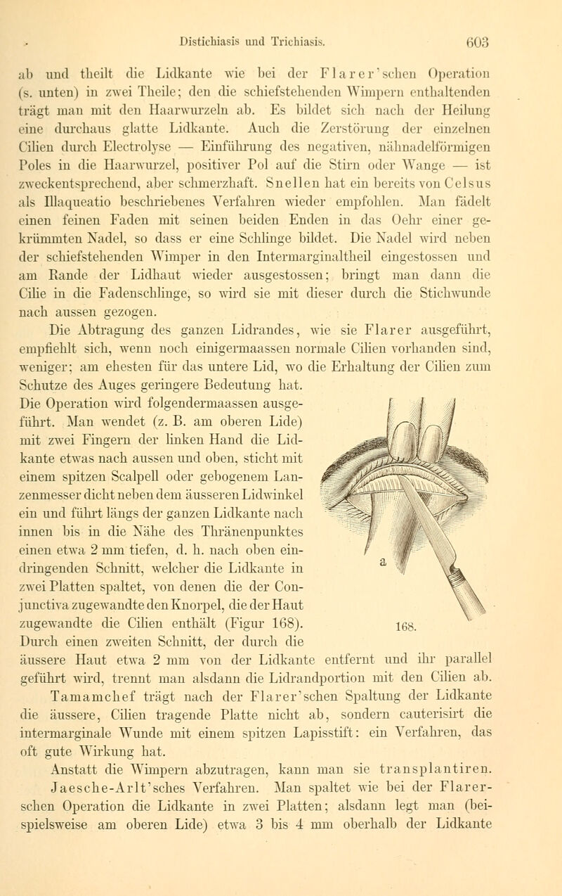 ab und tlicilt die Lidkante wie bei der Flarcr'schen Operation (s. unten) in zwei Theile; den die schiefstekenden Wimpern enthaltenden trägt man mit den Haarwurzeln ab. Es bildet sieh nach der Heilung eine durchaus glatte Lidkante. Auch die Zerstörimg der einzelnen Cilien durch Electrotyse — Einführung des negativen, nähnadelförmigen Poles in die Haarwurzel, positiver Pol auf die Stirn oder Wange — ist zweckentsprechend, aber schmerzhaft. Snellen hat ein bereits von Celsus als Illaqueatio beschriebenes Verfahren wieder empfohlen. Man fädelt einen feinen Faden mit seinen beiden Enden in das Oehr einer ge- krümmten Nadel, so dass er eine Schlinge bildet. Die Nadel wird neben der schiefstehenden Wimper in den Intermarginaltheil eingestossen und am Rande der Lidhaut wieder ausgestossen; bringt man dann die Cilie in die Fadenschlinge, so wird sie mit dieser durch die Stichwunde nach aussen gezogen. Die Abtragung des ganzen Lidrandes, wie sie Flarer ausgeführt, empfiehlt sich, wTenn noch einigermaassen normale Cilien vorhanden sind, weniger; am ehesten für das untere Lid, wo die Erhaltung der Cilien zum Schutze des Auges geringere Bedeutung hat. Die Operation wird folgendermaassen ausge- führt. Man wendet (z. B. am oberen Lide) mit zwei Fingern der linken Hand die Lid- kante etwas nach aussen und oben, sticht mit einem spitzen Scalpell oder gebogenem Lan- zenmesser dicht neben dem äusseren Lidwinkel ein und führt längs der ganzen Lidkante nach innen bis in die Nähe des Thränenpunktes einen etwra 2 mm tiefen, d. h. nach oben ein- dringenden Schnitt, welcher die Lidkante in zwei Platten spaltet, von denen die der Con- junctiva zugewandte den Knorpel, die der Haut zugewandte die Cilien enthält (Figur 168). Durch einen zweiten Schnitt, der durch die äussere Haut etwa 2 mm von der Lidkante entfernt und ihr parallel geführt wird, trennt man alsdann die Lidrandportion mit den Cilien ab. Tamamchef trägt nach der Flarer'schen Spaltung der Lidkante die äussere, Cilien tragende Platte nicht ab, sondern cauterisirt die intermarginale Wunde mit einem spitzen Lapisstift: ein Verfahren, das oft gute Wirkimg hat. Anstatt die Wimpern abzutragen, kann man sie transplantiren. Jaesche-Arlt'sches Verfahren. Man spaltet wie bei der Flarer- sehen Operation die Lidkante in zwei Platten; alsdann legt man (bei- spielsweise am oberen Lide) etwa 3 bis 4 mm oberhalb der Lidkante