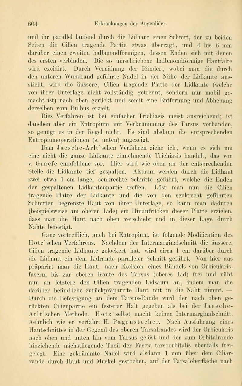 und ihr parallel laufend durch die Lidhaut einen Schnitt, der zu beiden Seiten die Cilien tragende Partie etwas überragt, und 4 bis 6 mm darüber einen zweiten halbmondförmigen, dessen Enden sich mit denen des ersten verbinden. Die so umschriebene halbmondförmige Hautfalte wird excidirt. Durch Vernähimg der Eänder, wobei man die durch den unteren Wundrand geführte Nadel in der Nähe der Lidkante aus- sticht, wird die äussere, Cilien tragende Platte der Lidkante (welche von ihrer Unterlage nicht vollständig getrennt, sondern nur mobil ge- macht ist) nach oben gerückt und somit eine Entfernung und Abhebung derselben vom Bulbus erzielt. Dies Verfahren ist bei einfacher Trichiasis meist ausreichend; ist daneben aber ein Entropium mit Verkrümmung des Tarsus vorhanden, so genügt es in der Regel nicht. Es sind alsdann die entsprechenden Entropiumoperationen (s. unten) angezeigt. Dem Jaesche-Arlt'schen Verfahren ziehe ich, wenn es sich um eine nicht die ganze Lidkante einnehmende Trichiasis handelt, das von v. Graefe empfohlene vor. Hier wird wie oben an der entsprechenden Stelle die Lidkante tief gespalten. Alsdann werden durch die Lidhaut zwei etwa 1 cm lange, senkrechte Schnitte geführt, welche die Enden der gespaltenen Lidkantenpartie treffen. Löst man nun die Cilien tragende Platte der Lidkante und die von den senkrecht geführten Schnitten begrenzte Haut von ihrer Unterlage, so kann man dadurch (beispielsweise am oberen Lide) ein Hinaufrücken dieser Platte erzielen, dass man die Haut nach oben verschiebt und in dieser Lage durch Nähte befestigt. Ganz vortrefflich, auch bei Entropium, ist folgende Modifikation des Hotz'sehen Verfahrens. Nachdem der Intermarginalschnitt die äussere, Cilien tragende Lidkante gelockert hat, wird circa 1 cm darüber durch die Lidhaut ein dem Lidrande paralleler Schnitt geführt. Von hier aus präparirt man die Haut, nach Excision eines Bündels von Orbicularis- fasern, bis zur oberen Kante des Tarsus (oberes Lid) frei und näht nun an letztere den Cilien tragenden Lidsaum an, indem man die darüber befindliche zurückpräparirte Haut mit in die Naht nimmt. — Durch die Befestigung an dem Tarsus-Bande wird der nach oben ge- rückten Cilienpartie ein festerer Halt gegeben als bei der Jaesche- Arlt'schen Methode. Hotz selbst macht keinen Intermarginalschnitt. Aehnlich wie er verfährt H. Pagenstecher. Nach Ausführung eines Hautschnittes in der Gegend des oberen Tarsalrandes wird der Orbicularis nach oben und unten hin vom Tarsus gelöst und der zum Orbitalrande hinziehende nächstliegende Theil der Fascia tarsoorbitalis ebenfalls frei- gelegt. Eine gekrümmte Nadel wird alsdann 1 mm über dem Ciliar- rande durch Haut und Muskel gestochen, auf der Tarsaloberfläche nach