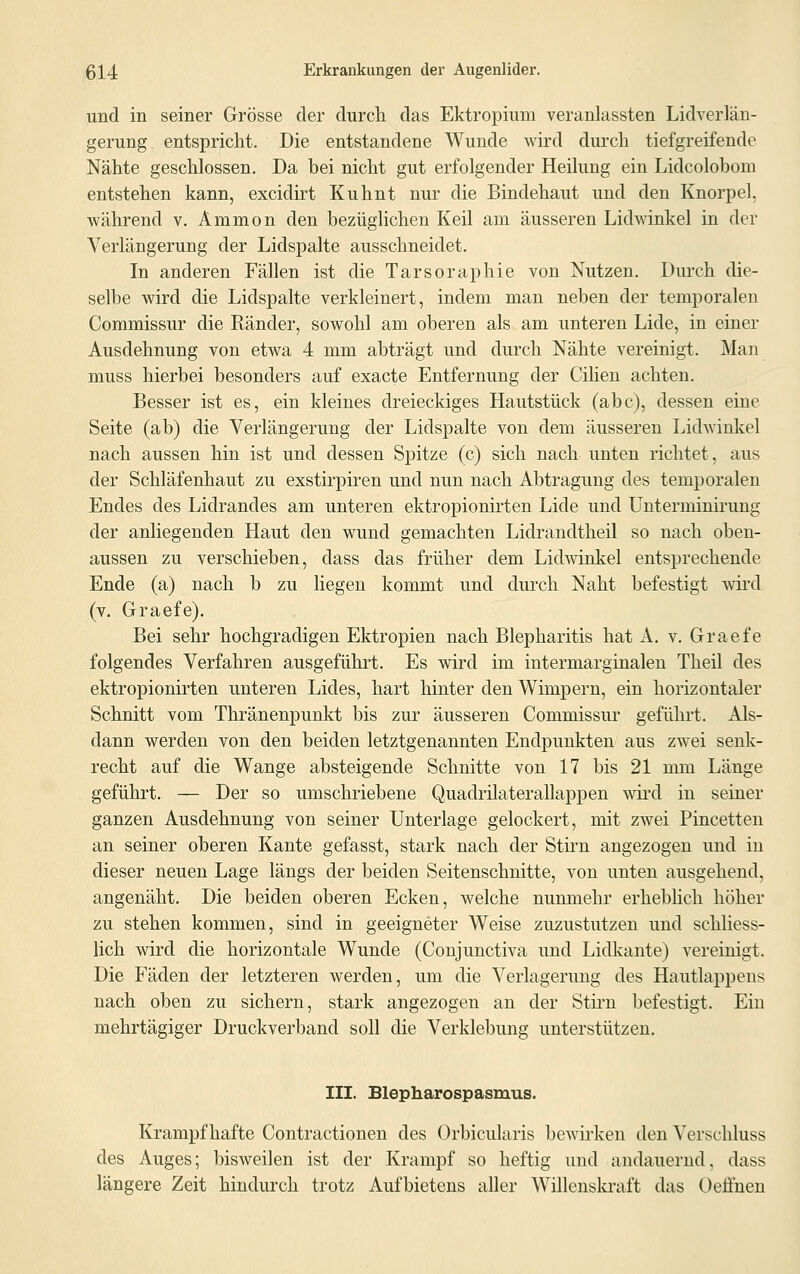 und in seiner Grösse der durch das Ektropium veranlassten Lidverlän- gerung entspricht. Die entstandene Wunde wird durch tiefgreifende Nähte geschlossen. Da bei nicht gut erfolgender Heilung ein Lidcolobom entstehen kann, excidirt Kuhnt nur die Bindehaut und den Knorpel, während v. Amnion den bezüglichen Keil am äusseren Lidwinkel in der Verlängerung der Lidspalte ausschneidet. In anderen Fällen ist die Tarsoraphie von Nutzen. Durch die- selbe wird die Lidspalte verkleinert, indem man neben der temporalen Commissur die Eänder, sowohl am oberen als am unteren Lide, in einer Ausdehnung von etwa 4 mm abträgt und durch Nähte vereinigt. Man muss hierbei besonders auf exacte Entfernung der Cilien achten. Besser ist es, ein kleines dreieckiges Hautstück (abc), dessen eine Seite (ab) die Verlängerung der Lidspalte von dem äusseren Lidwinkel nach aussen hin ist und dessen Spitze (c) sich nach unten richtet, aus der Schläfenhaut zu exstirpiren und nun nach Abtragung des temporalen Endes des Lidrandes am unteren ektropionirten Lide und Unterminirung der anliegenden Haut den wund gemachten Lidrandtheil so nach oben- aussen zu verschieben, dass das früher dem Lidwinkel entsprechende Ende (a) nach b zu liegen kommt und durch Naht befestigt wird (v. Graefe). Bei sehr hochgradigen Ektropien nach Blepharitis hat A. v. Graefe folgendes Verfahren ausgeführt. Es wird im intermarginalen Theil des ektropionirten unteren Lides, hart hinter den Wimpern, ein horizontaler Schnitt vom Thränenpunkt bis zur äusseren Commissur geführt. Als- dann werden von den beiden letztgenannten Endpunkten aus zwei senk- recht auf die Wange absteigende Schnitte von 17 bis 21 mm Länge geführt. — Der so umschriebene Quadrilaterallappen wird in seiner ganzen Ausdehnung von seiner Unterlage gelockert, mit zwei Pincetten an seiner oberen Kante gefasst, stark nach der Stirn angezogen und in dieser neuen Lage längs der beiden Seitenschnitte, von unten ausgehend, angenäht. Die beiden oberen Ecken, welche nunmehr erheblich höher zu stehen kommen, sind in geeigneter Weise zuzustutzen und schliess- lich wird die horizontale Wunde (Conjunctiva und Lidkante) vereinigt. Die Fäden der letzteren werden, um die Verlagerung des Hautlappens nach oben zu sichern, stark angezogen an der Stirn befestigt. Ein mehrtägiger Druckverband soll die Verklebung unterstützen. III. Blepharospasmus. Krampfhafte Contractionen des Orbicularis bewirken den Verschluss des Auges; bisweilen ist der Krampf so heftig und andauernd, dass längere Zeit hindurch trotz Aufbietens aller Willenskraft das Oeffnen