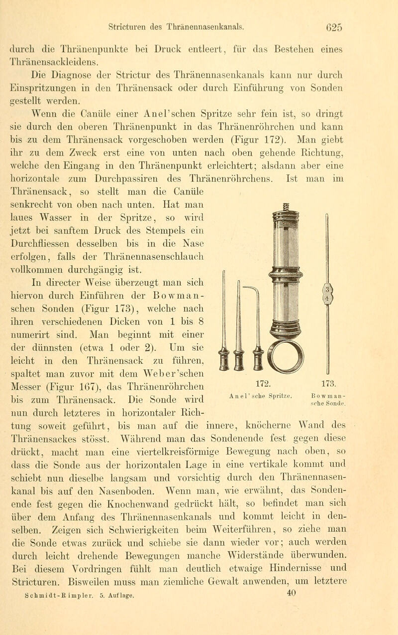 durch die Thränenpunkte bei Druck entleert, für das Bestehen eines Thränensackleidens. Die Diagnose der Strictur des Thränennasenkanals kann nur durch Einspritzungen in den Thränensack oder durch Einführung von Sonden gestellt werden. Wenn die Canüle einer Anel'sehen Spritze sehr fein ist, so dringt sie durch den oberen Thränenpunkt in das Thränenröhrchen und kann bis zu dem Thränensack vorgeschoben werden (Figur 172). Man giebt ihr zu dem Zweck erst eine von unten nach oben gehende Richtung, welche den Eingang in den Thränenpunkt erleichtert; alsdann aber eine horizontale zum Durchpassiren des Thränenröhrchens. Ist man im Thränensack, so stellt man die Canüle senkrecht von oben nach unten. Hat man laues Wasser in der Spritze, so wird jetzt bei sanftem Druck des Stempels ein Durchfliessen desselben bis in die Nase erfolgen, falls der Thränennasenschlauch vollkommen durchgängig ist. In directer Weise überzeugt man sich hiervon durch Einführen der Bowman- schen Sonden (Figur 173), welche nach ihren verschiedenen Dicken von 1 bis 8 numerirt sind. Man beginnt mit einer der dünnsten (etwa 1 oder 2). Um sie leicht in den Thränensack zu führen, spaltet man zuvor mit dem Weber'schen Messer (Figur 167), das Thränenröhrchen bis zum Thränensack. Die Sonde wird nun durch letzteres in horizontaler Rich- tung soweit geführt, bis man auf die innere, knöcherne Wand des Thränensackes stösst. Während man das Sondenende fest gegen diese drückt, macht man eine viertelkreisförmige Bewegung nach oben, so dass die Sonde aus der horizontalen Lage in eine vertikale kommt und schiebt nun dieselbe langsam und vorsichtig durch den Thränennasen- kanal bis auf den Nasenboden. Wenn man, wie erwähnt, das Sonden- ende fest gegen die Knochenwand gedrückt hält, so befindet man sich über dem Anfang des Thränennasenkanals und kommt leicht in den- selben. Zeigen sich Schwierigkeiten beim Weiterführen, so ziehe man die Sonde etwas zurück und schiebe sie dann wieder vor; auch werden durch leicht drehende Bewegungen manche Widerstände überwunden. Bei diesem Vordringen fühlt man deutlich etwaige Hindernisse und Stricturen. Bisweilen muss man ziemliche Gewalt anwenden, um letztere 172. Anel' sehe Spritze. Bo wman- srhe Sonde. Scbmidt-R impler. 5. Auflage, 40