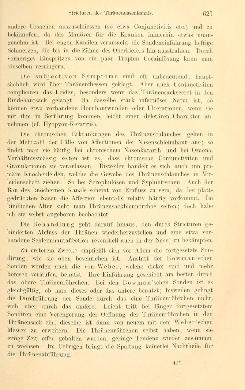 andere Ursachen auszuschliessen (so etwa Conjunctivitis etc.) und zu bekämpfen, da das Manöver für die Kranken immerhin etwas unan- genehm ist. Bei engen Kanälen verursacht die Sondeneinführung heftige Schmerzen, die bis in die Zähne des Oberkiefers hin ausstrahlen. Durch vorheriges Einspritzen von ein paar Tropfen Cocainlösung kann man dieselben verringern. — Die s u b j e c t i v e n Symptome sind oft unbedeutend; haupt- sächlich wird über Thränenfliessen geklagt. Aber auch Conjunctiviten compliciren das Leiden, besonders wenn das Thränensacksecret in den Bindehautsack gelangt. Da dasselbe stark infectiöser Natur ist, so können etwa vorhandene Hornhautwunden oder Ulcerationen, wenn sie mit ihm in Berührung kommen, leicht einen deletären Charakter an- nehmen (cf. Hyopyon-Keratitis). Die chronischen Erkrankungen des Thränenschlauches gehen in der Mehrzahl der Fälle von Affectionen der Nasenschleimhaut aus; so findet man sie häufig bei chronischem Nasenkatarrh und bei Ozaena. Verhältnissmässig selten ist es, dass chronische Conjunctiviten und Granulationen sie veranlassen. Bisweilen handelt es sich auch um pri- märe Knochenleiden, welche die Gewebe des Thränenschlauches in Mit- leidenschaft ziehen. So bei Scrophulösen und Sjrphilitischen. Auch der Bau des knöchernen Kanals scheint von Einfluss zu sein, da bei platt- gedrückten Nasen die Affection ebenfalls relativ häufig vorkommt. Im kindlichen Alter sieht man Thränensackblennorrhoe selten; doch habe ich sie selbst angeboren beobachtet. Die Behandlung geht darauf hinaus, den durch Stricturen ge- hinderten Abfluss der Thränen wiederherzustellen und eine etwa vor- handene Schleimhautafiection (eventuell auch in der Nase) zu bekämpfen. Zu ersterem Zwecke empfiehlt sich vor Allem die fortgesetzte Son- dirung, wie sie oben beschrieben ist. Anstatt der Bowman'schen Sonden werden auch die von Weber, welche dicker sind und mehr konisch verlaufen, benutzt. Ihre Einführung geschieht am besten durch das obere Thränenröhrchen. Bei den Bowman'schen Sonden ist es gleichgültig, ob man dieses oder das untere benutzt; bisweilen gelingt die Durchführung der Sonde durch das eine Thränenröhrchen nicht, wohl aber durch das andere. Leicht tritt bei länger fortgesetztem Sondiren eine Verengerung der Oeffnung der Thränenröhrchen in den Thränensack ein; dieselbe ist dann von neuem mit dem Weber'sehen Messer zu erweitern. Die Thränenröhrchen selbst haben, wenn sie einige Zeit offen gehalten wurden, geringe Tendenz wieder zusammen zu wachsen. Im Uebrigen bringt die Spaltung keinerlei Nachtheile für die Thränenabführung. 40*