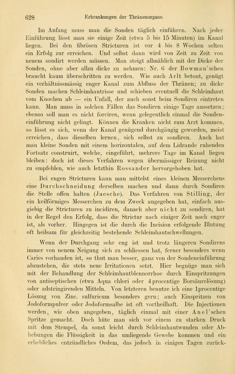 Im Anfang muss man die Sonden täglich einführen. Nach jeder Einführung lässt man sie einige Zeit (etwa 5 bis 15 Minuten) im Kanal liegen. Bei den fibrösen Stricturen ist vor 4 bis 8 Wochen selten ein Erfolg zur erreichen. Und selbst dann wird von Zeit zu Zeit von neuem sondirt werden müssen. Man steigt allmählich mit der Dicke der Sonden, ohne aber allzu dicke zu nehmen: Nr. 6 der Bowman'sehen braucht kaum überschritten zu werden. Wie auch Arlt betont, genügt ein verhältnissmässig enger Kanal zum Abfluss der Thränen; zu dicke Sonden machen Schleimhautrisse und schieben eventuell die Schleimhaut vom Knochen ab — ein Unfall, der auch sonst beim Sondiren eintreten kann. Man muss in solchen Fällen das Sondiren einige Tage aussetzen; ebenso soll man es nicht forciren, wenn gelegentlich einmal die Sonden- einführung nicht gelingt. Können die Kranken nicht zum Arzt kommen. so lässt es sich, wenn der Kanal genügend durchgängig geworden, meist erreichen, dass dieselben lernen, sich selbst zu sondiren. Auch hat man kleine Sonden mit einem horizontalen, auf dem Lidrande ruhenden Fortsatz construirt, welche, eingeführt, mehrere Tage im Kanal liegen bleiben: doch ist dieses Verfahren wegen übermässiger Reizung nicht zu empfehlen, wie auch letzthin Rossander hervorgehoben hat. Bei engen Stricturen kann man mittelst eines kleinen Messerchens eine Durchschneidung derselben machen und dann durch Sondiren die Stelle offen halten (Ja es che). Das Verfahren von Stilling, der ein keilförmiges Messerchen zu dem Zweck angegeben hat, einfach aus- giebig die Stricturen zu ineidiren, danach aber nicht zu sondiren, hat in der Regel den Erfolg, dass die Strictur nach einiger Zeit noch enger ist, als vorher. Hingegen ist die durch die Incision erfolgende Blutung oft heilsam für gleichzeitig bestehende Schleimhautschwellungen. Wenn der Durchgang sehr eng ist und trotz längeren Sondirens immer von neuem Neigung sich zu schliessen hat, ferner besonders wenn Caries vorhanden ist, so thut man besser, ganz von der Sondeneinführung abzustehen, die stets neue Irritationen setzt. Hier begnüge man sich mit der Behandlung der Schleimhautblennorrhoe durch Einspritzungen von antiseptischen (etwa Aqua chlori oder 4procentige Borsäurelösimg) oder adstringirenden Mitteln. Von letzteren benutze ich eine lprocentige Lösung von Zinc. sulfuricum besonders gern; auch Einspritzen von Jodoformpulver oder Jodoformsalbe ist oft vortheilhaft. Die Injectionen werden, wie oben angegeben, täglich einmal mit einer Anel'sehen Spritze gemacht. Doch hüte man sich vor einem zu starken Druck mit dem Stempel, da sonst leicht durch Schleimhautwunden oder Ab- hebungen die Flüssigkeit in das umliegende Gewebe kommen und ein erhebliches entzündliches Oedeni, das jedoch in einigen Tagen zurück-