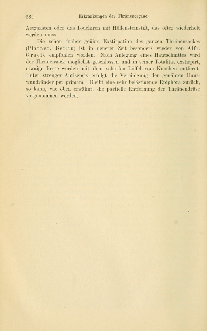 Aetzpasten oder das Touchiren mit Höllensteinstift, das öfter wiederholt werden muss. Die schon früher geübte Exstirpation des ganzen Thränensackes (Platner, Berlin) ist in neuerer Zeit besonders wieder von AI fr. Graefe empfohlen worden. Nach Anlegung eines Hautschnittes wird der Thränensack möglichst geschlossen und in seiner Totalität exstirpirt, etwaige Reste werden mit dem scharfen Löffel vom Knochen entfernt. Unter strenger Antisepsis erfolgt die Vereinigung der genähten Haut- wundränder per primam. Bleibt eine sehr belästigende Epiphora zurück'. so kann, wie oben erwähnt, die partielle Entfernung der Thränendrüse vorgenommen werden.