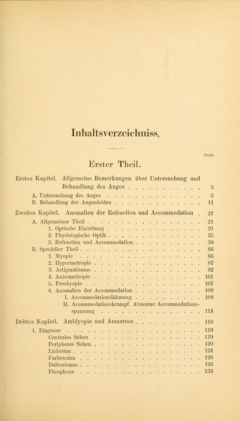 Inhaltsverzeichniss. Seite Erster Theil. Erstes Kapitel. Allgemeine Bemerkungen über Untersuchung und Behandlung des Auges 3 A. Untersuchung des Auges 3 B. Behandlung der Augenleiden . 11 Zweites Kapitel. Anomalien der Refraction und Accommodation . 21 A. Allgemeiner Theil 21 1. Optische Einleitung 21 2. Physiologische Optik 35 3. Befraction und Accomniodation 38 B. Specieller Theil 66 1. Myopie 66 2. Hypermetropie 87 3. Astigmatismus 92 4. Anisometropie 101 5. Presbyopie 107 6. Anomalien der Accommodation 109 I. Accommodationslähmung 109 II. Accommodationskrampf. Abnorme Accommodations- spannung 114 Drittes Kapitel. Amblyopie und Amaurose 118 1. Diagnose 119 Centrales Sehen 119 Peripheres Sehen 120 Lichtsinn 124 Farbensinn 126 Paltonismus 126 Phosphene 133