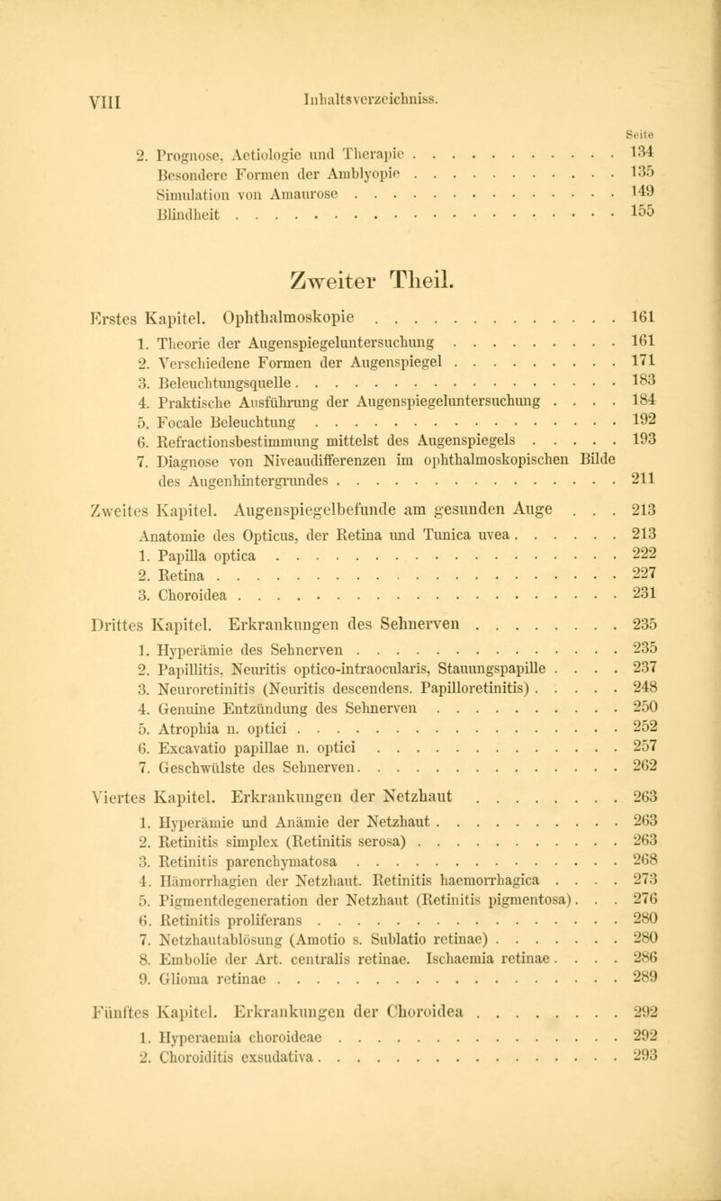 8< ite 2. Prognose, Aetiologic und Therapie 134 Besondere Formen der Amblyopie 135 Simulation von Amaurose 149 Blindheit 155 Zweiter Tlieil. Erstes Kapitel. Ophthalmoskopie 161 1. Theorie der Augenspiegeluntersuchung 161 2. Verschiedene Formen der Augenspiegel 171 3. Beleuchtungsquelle 183 4. Praktische Ausführimg der Augenspiegeluntersuchung .... 184 5. Focale Beleuchtung 192 6. Refractionsbestimmung mittelst des Augenspiegels 193 7. Diagnose von Niveaudifferenzen im ophthalmoskopischen Bilde des Augenhintergrundes 211 Zweites Kapitel. Augenspiegelbefunde am gesunden Auge ... 213 Anatomie des Opticus, der Retina und Tunica uvea 213 1. Papula optica 222 2. Retina 227 3. Choroidea 231 Drittes Kapitel. Erkrankungen des Sehnerven 235 1. Hyperämie des Sehnerven 235 2. Papillitis, Neimtis optico-intraoeularis, Stauungspapille .... 237 3. Neuroretinitis (Neuritis descendens. Papilloretinitis) 248 4. Genuine Entzündung des Seimerven 250 5. Atrophia n. optici 252 6. Excavatio papillae n. optici 257 7. Geschwülste des Sehnerven 262 Viertes Kapitel. Erkrankungen der Netzhaut 263 1. Hyperämie und Anämie der Netzhaut 263 2. Retinitis simplex (Retinitis serosa) 263 3. Retinitis parenehymatosa 268 4. Hämorrhagien der Netzhaut. Retinitis haemorrhagica .... 273 5. Pigmentdegeneration der Netzhaut (Retinitis pigmentosa). . . 276 6. Retinitis proliferans 280 7. Netzhautablösung (Amotio s. Sublatio retinae) 280 8. Embolie der Art. centralis retinae. Ischaemia retinae.... 286 9. Glioma retinae 289 Fünftes Kapitel. Erkrankungen der Choroidea 292 1. Hyperaemia choroideae 292 2. Choroiditis exsudativa 293